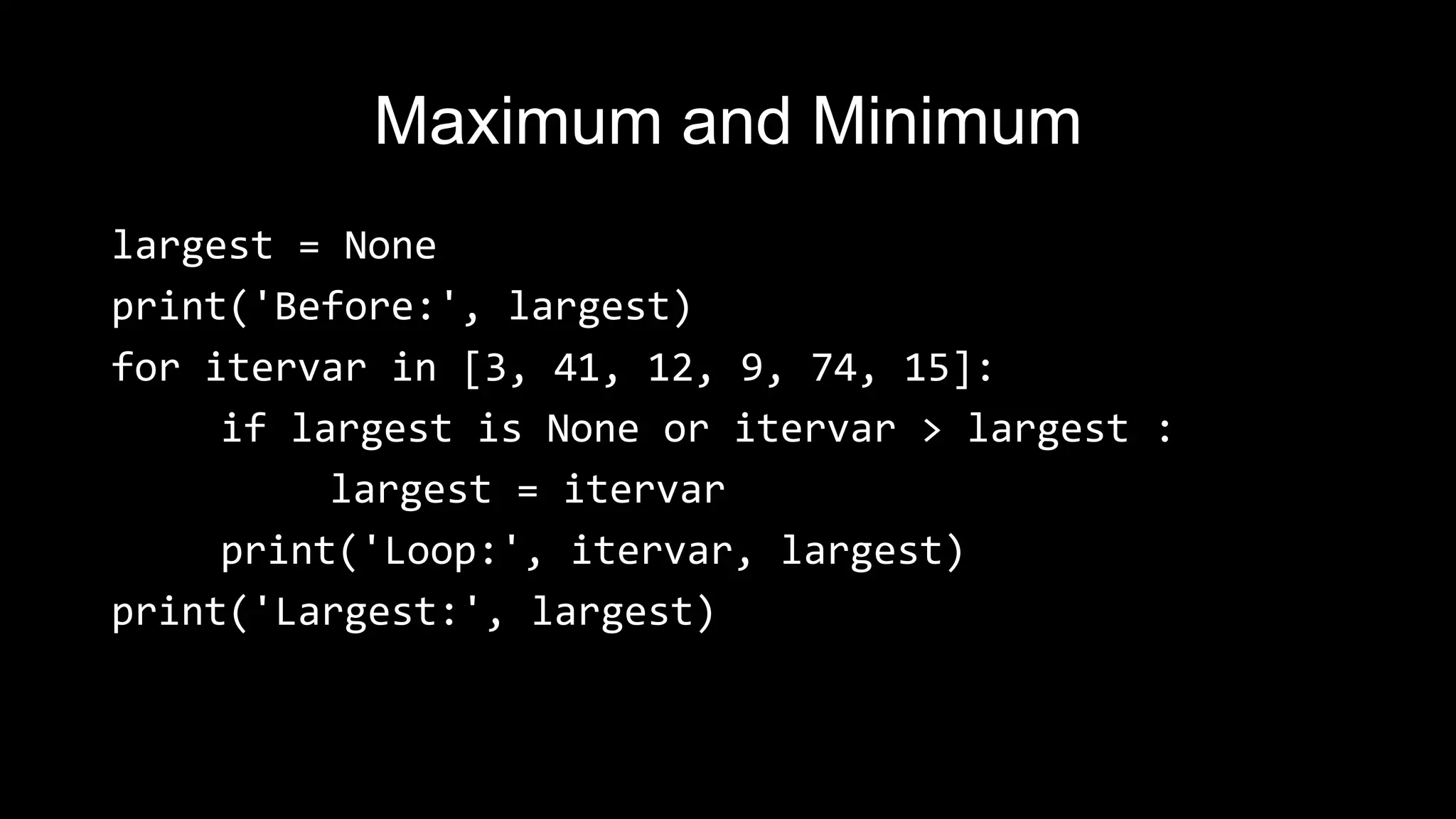 Maximum and Minimum largest = None print('Before:', largest) for itervar in [3, 41, 12, 9, 74, 15]: if largest is None or itervar > largest : largest = itervar print('Loop:', itervar, largest) print('Largest:', largest) 