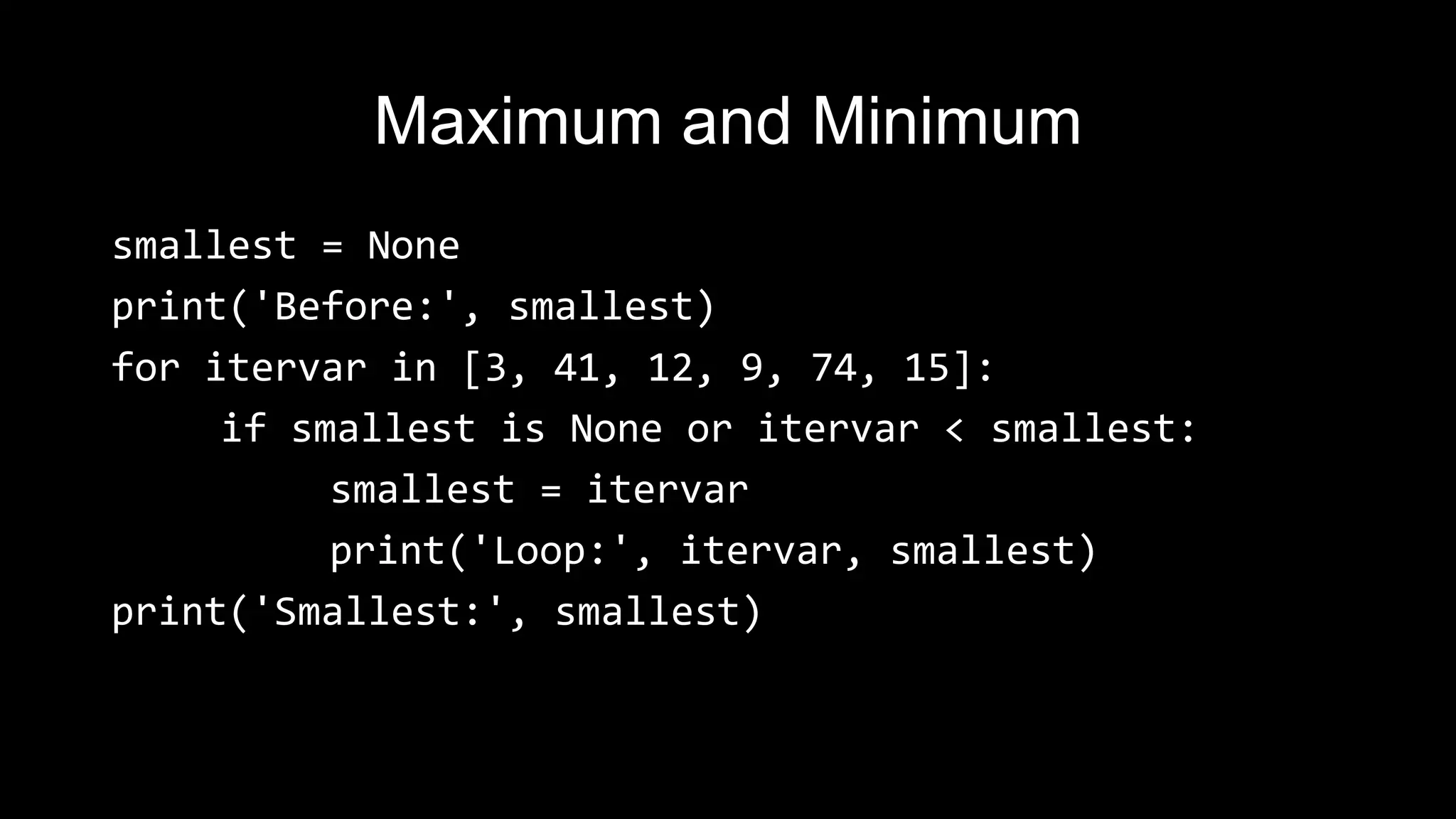 Maximum and Minimum smallest = None print('Before:', smallest) for itervar in [3, 41, 12, 9, 74, 15]: if smallest is None or itervar < smallest: smallest = itervar print('Loop:', itervar, smallest) print('Smallest:', smallest) 