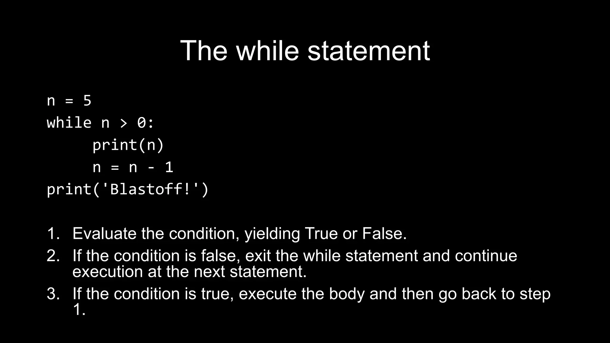 The while statement n = 5 while n > 0: print(n) n = n - 1 print('Blastoff!') 1. Evaluate the condition, yielding True or False. 2. If the condition is false, exit the while statement and continue execution at the next statement. 3. If the condition is true, execute the body and then go back to step 1. 