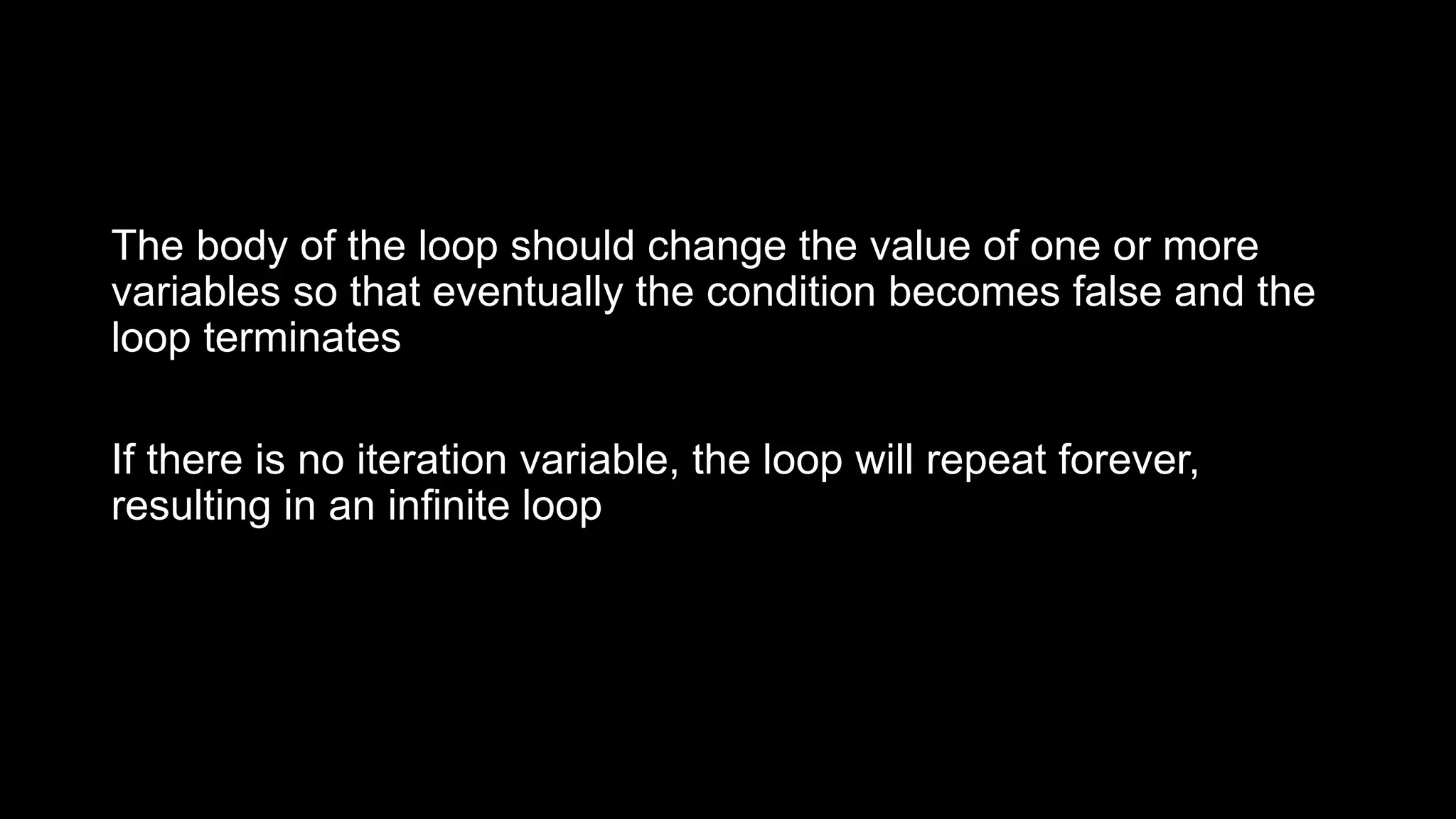 The body of the loop should change the value of one or more variables so that eventually the condition becomes false and the loop terminates If there is no iteration variable, the loop will repeat forever, resulting in an infinite loop 