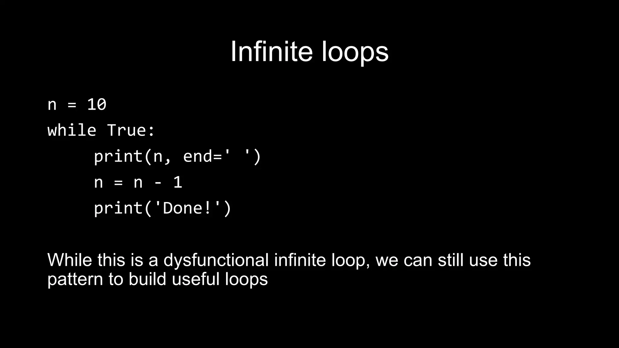 Infinite loops n = 10 while True: print(n, end=' ') n = n - 1 print('Done!') While this is a dysfunctional infinite loop, we can still use this pattern to build useful loops 
