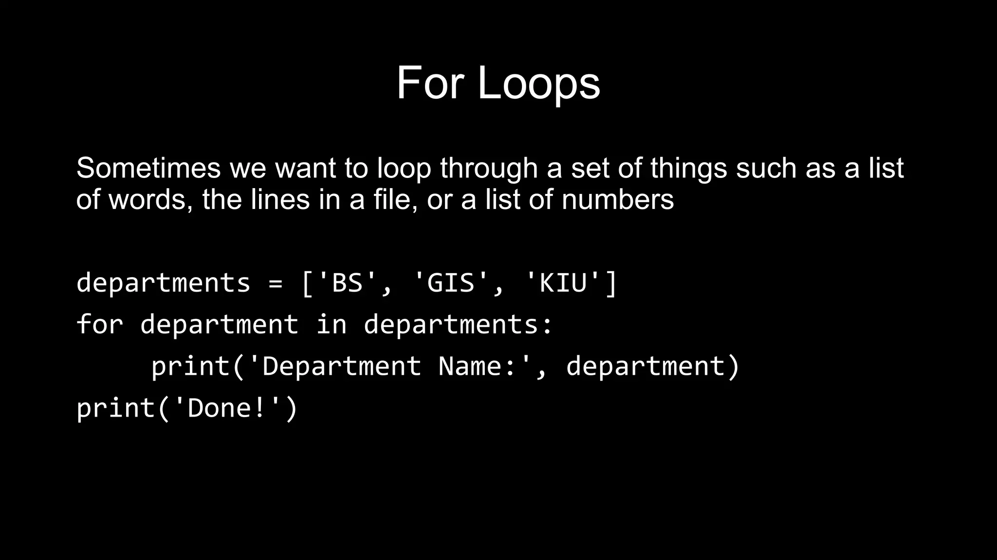 For Loops Sometimes we want to loop through a set of things such as a list of words, the lines in a file, or a list of numbers departments = ['BS', 'GIS', 'KIU'] for department in departments: print('Department Name:', department) print('Done!') 