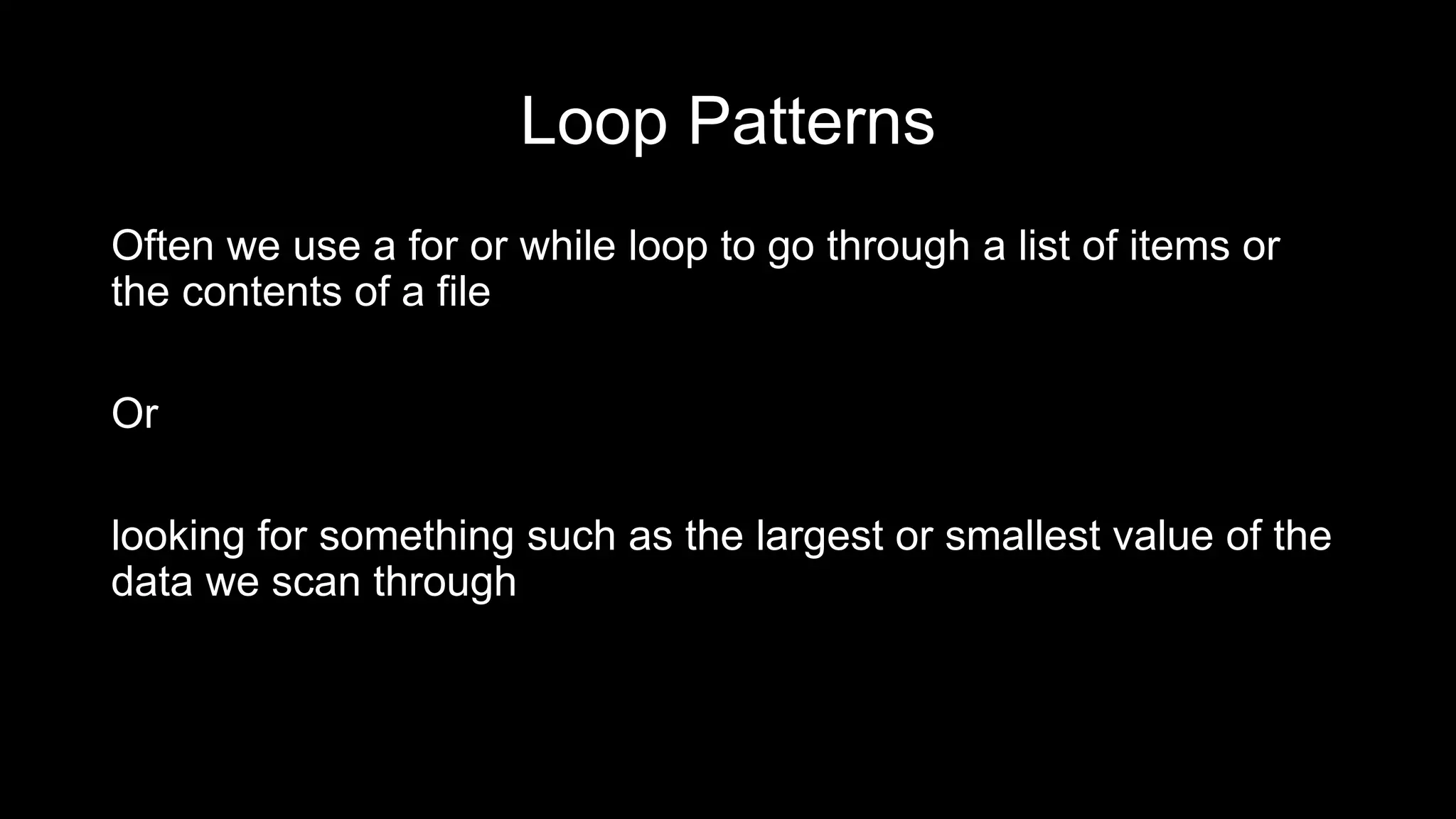 Loop Patterns Often we use a for or while loop to go through a list of items or the contents of a file Or looking for something such as the largest or smallest value of the data we scan through 