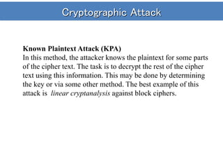 Cryptographic Attack
Known Plaintext Attack (KPA)
In this method, the attacker knows the plaintext for some parts
of the cipher text. The task is to decrypt the rest of the cipher
text using this information. This may be done by determining
the key or via some other method. The best example of this
attack is linear cryptanalysis against block ciphers.
 