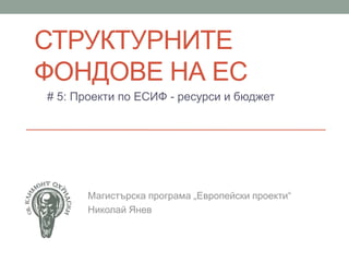 СТРУКТУРНИТЕ
ФОНДОВЕ НА ЕС
# 5: Проекти по ЕСИФ - ресурси и бюджет
Магистърска програма „Европейски проекти“
Николай Янев
 