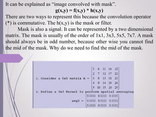 It can be explained as “image convolved with mask”.
g(x,y) = f(x,y) * h(x,y)
There are two ways to represent this because the convolution operator
(*) is commutative. The h(x,y) is the mask or filter.
Mask is also a signal. It can be represented by a two dimensional
matrix. The mask is usually of the order of 1x1, 3x3, 5x5, 7x7. A mask
should always be in odd number, because other wise you cannot find
the mid of the mask. Why do we need to find the mid of the mask.
 
