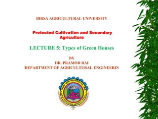 BIRSA AGRICULTURAL UNIVERSITY
Protected Cultivation and Secondary
Agriculture
LECTURE 5: Types of Green Houses
BY
DR. PRAMOD RAI
DEPARTMENT OF AGRICULTURAL ENGINEERIN
 