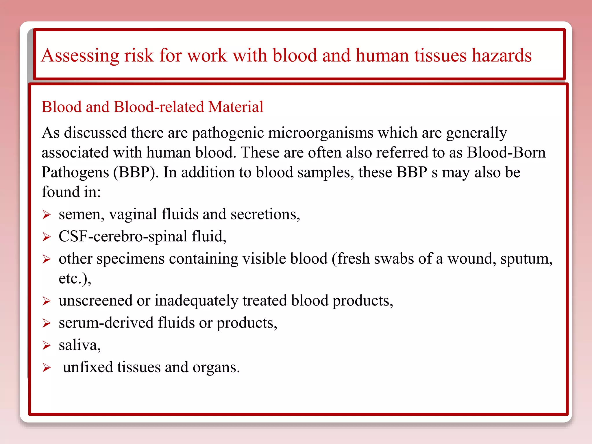 Assessing risk for work with blood and human tissues hazards
Blood and Blood-related Material
As discussed there are pathogenic microorganisms which are generally
associated with human blood. These are often also referred to as Blood-Born
Pathogens (BBP). In addition to blood samples, these BBP s may also be
found in:
 semen, vaginal fluids and secretions,
 CSF-cerebro-spinal fluid,
 other specimens containing visible blood (fresh swabs of a wound, sputum,
etc.),
 unscreened or inadequately treated blood products,
 serum-derived fluids or products,
 saliva,
 unfixed tissues and organs.
 