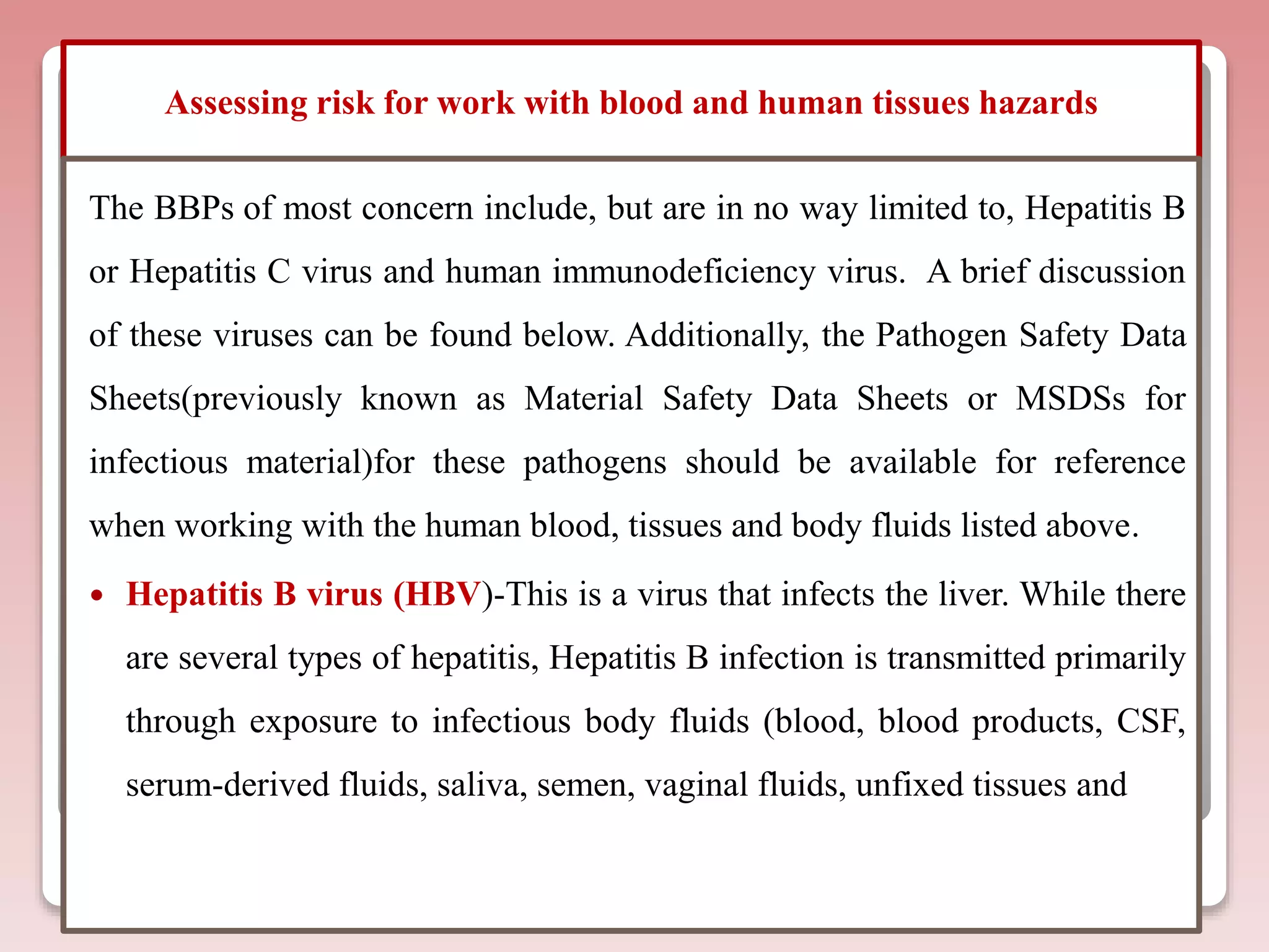 Assessing risk for work with blood and human tissues hazards
The BBPs of most concern include, but are in no way limited to, Hepatitis B
or Hepatitis C virus and human immunodeficiency virus. A brief discussion
of these viruses can be found below. Additionally, the Pathogen Safety Data
Sheets(previously known as Material Safety Data Sheets or MSDSs for
infectious material)for these pathogens should be available for reference
when working with the human blood, tissues and body fluids listed above.
 Hepatitis B virus (HBV)-This is a virus that infects the liver. While there
are several types of hepatitis, Hepatitis B infection is transmitted primarily
through exposure to infectious body fluids (blood, blood products, CSF,
serum-derived fluids, saliva, semen, vaginal fluids, unfixed tissues and
 