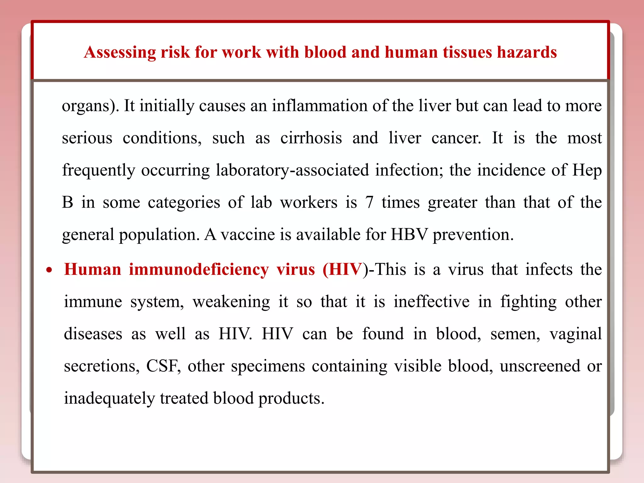 Assessing risk for work with blood and human tissues hazards
organs). It initially causes an inflammation of the liver but can lead to more
serious conditions, such as cirrhosis and liver cancer. It is the most
frequently occurring laboratory-associated infection; the incidence of Hep
B in some categories of lab workers is 7 times greater than that of the
general population. A vaccine is available for HBV prevention.
 Human immunodeficiency virus (HIV)-This is a virus that infects the
immune system, weakening it so that it is ineffective in fighting other
diseases as well as HIV. HIV can be found in blood, semen, vaginal
secretions, CSF, other specimens containing visible blood, unscreened or
inadequately treated blood products.
 
