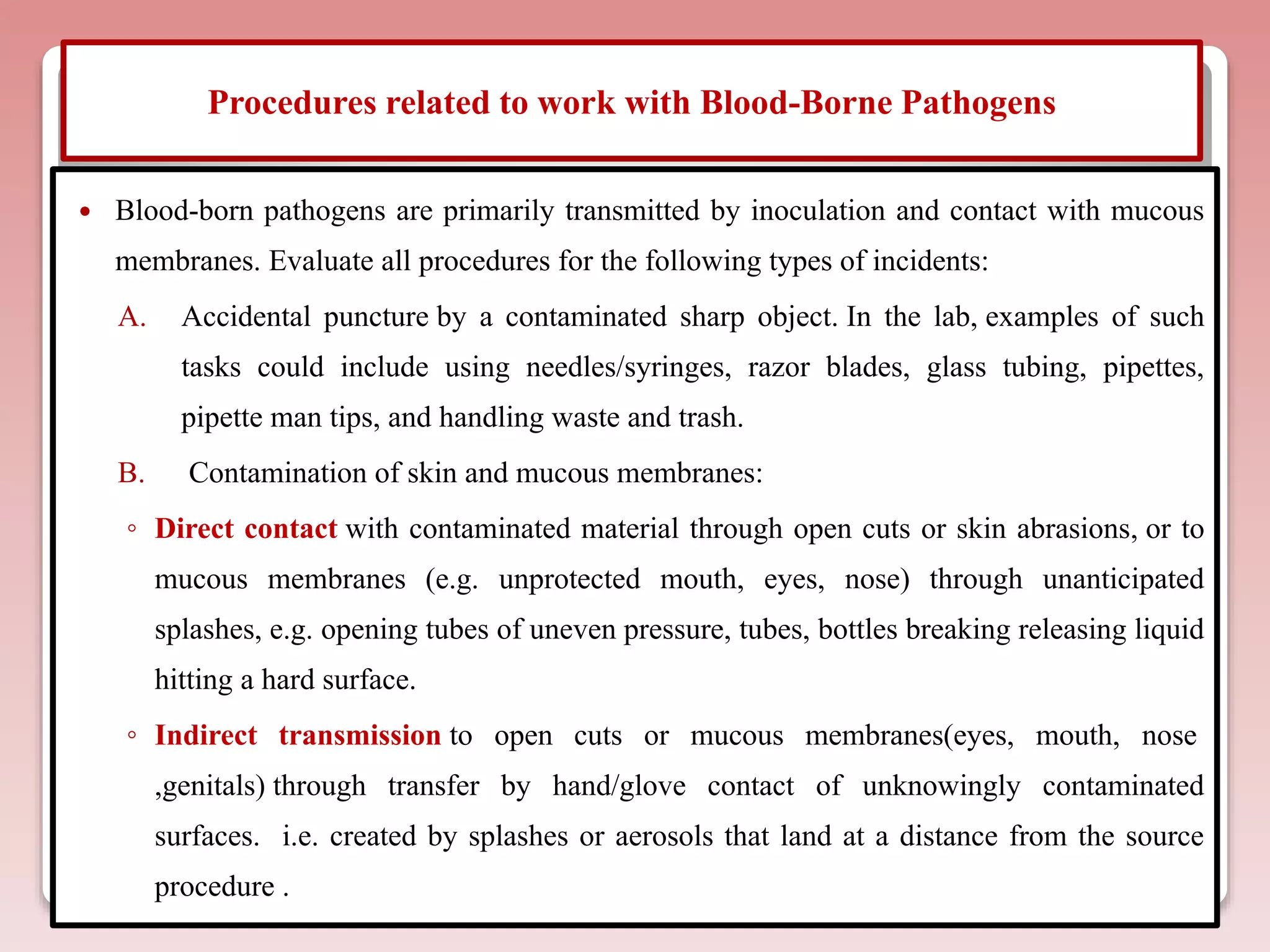 Procedures related to work with Blood-Borne Pathogens
 Blood-born pathogens are primarily transmitted by inoculation and contact with mucous
membranes. Evaluate all procedures for the following types of incidents:
A. Accidental puncture by a contaminated sharp object. In the lab, examples of such
tasks could include using needles/syringes, razor blades, glass tubing, pipettes,
pipette man tips, and handling waste and trash.
B. Contamination of skin and mucous membranes:
◦ Direct contact with contaminated material through open cuts or skin abrasions, or to
mucous membranes (e.g. unprotected mouth, eyes, nose) through unanticipated
splashes, e.g. opening tubes of uneven pressure, tubes, bottles breaking releasing liquid
hitting a hard surface.
◦ Indirect transmission to open cuts or mucous membranes(eyes, mouth, nose
,genitals) through transfer by hand/glove contact of unknowingly contaminated
surfaces. i.e. created by splashes or aerosols that land at a distance from the source
procedure .
 