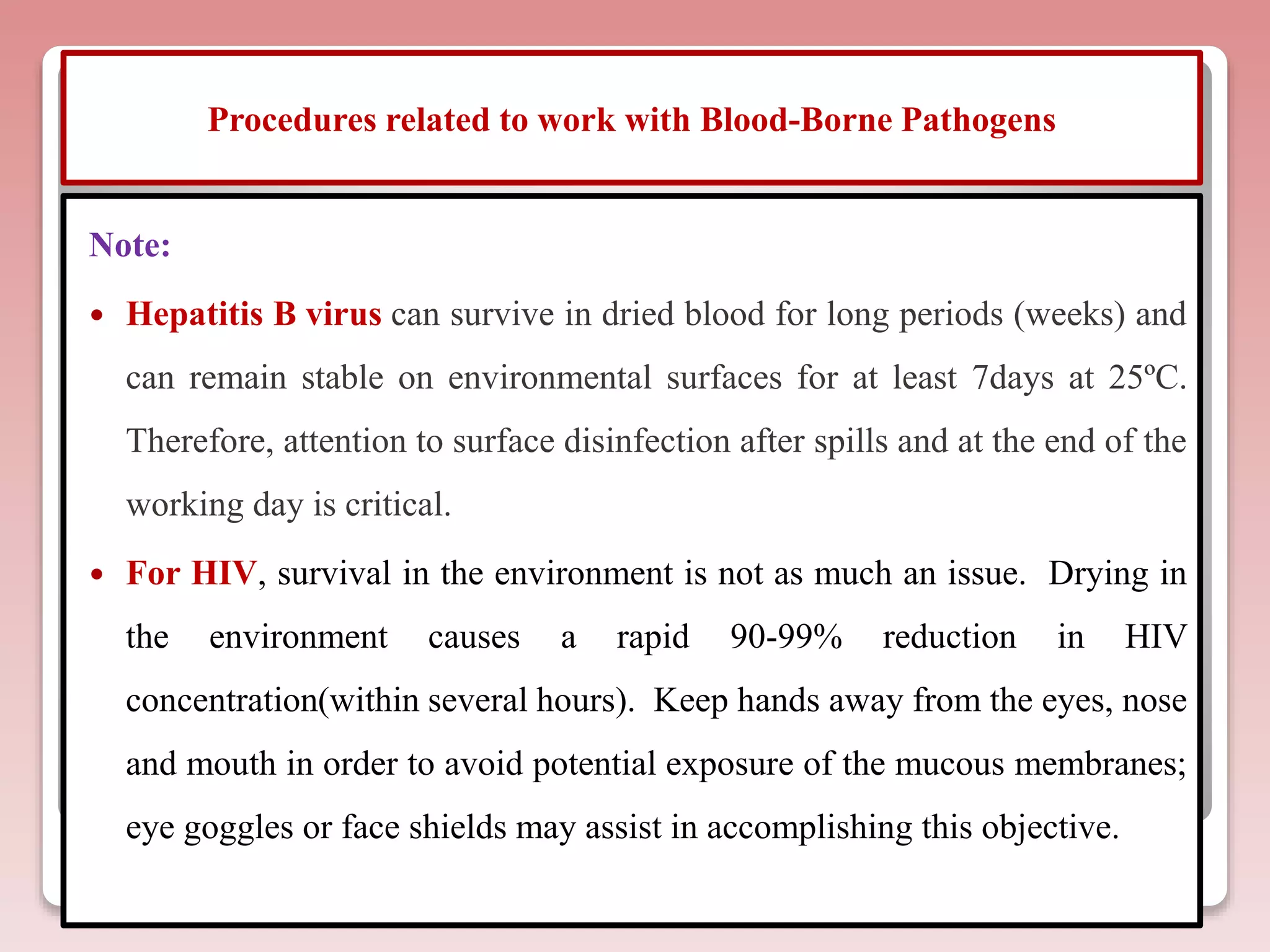 Procedures related to work with Blood-Borne Pathogens
Note:
 Hepatitis B virus can survive in dried blood for long periods (weeks) and
can remain stable on environmental surfaces for at least 7days at 25ºC.
Therefore, attention to surface disinfection after spills and at the end of the
working day is critical.
 For HIV, survival in the environment is not as much an issue. Drying in
the environment causes a rapid 90-99% reduction in HIV
concentration(within several hours). Keep hands away from the eyes, nose
and mouth in order to avoid potential exposure of the mucous membranes;
eye goggles or face shields may assist in accomplishing this objective.
 