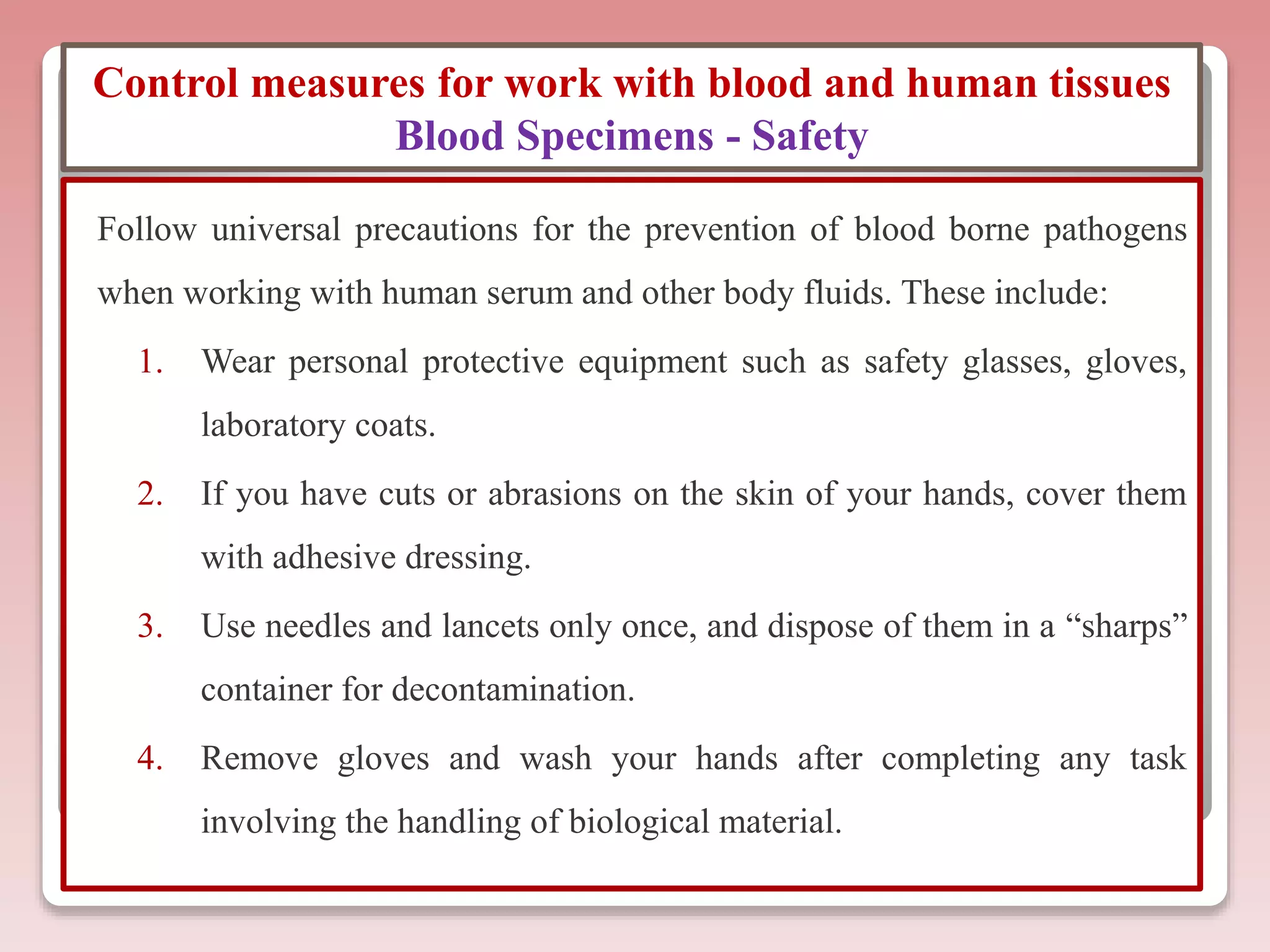 Control measures for work with blood and human tissues
Blood Specimens - Safety
Follow universal precautions for the prevention of blood borne pathogens
when working with human serum and other body fluids. These include:
1. Wear personal protective equipment such as safety glasses, gloves,
laboratory coats.
2. If you have cuts or abrasions on the skin of your hands, cover them
with adhesive dressing.
3. Use needles and lancets only once, and dispose of them in a “sharps”
container for decontamination.
4. Remove gloves and wash your hands after completing any task
involving the handling of biological material.
 