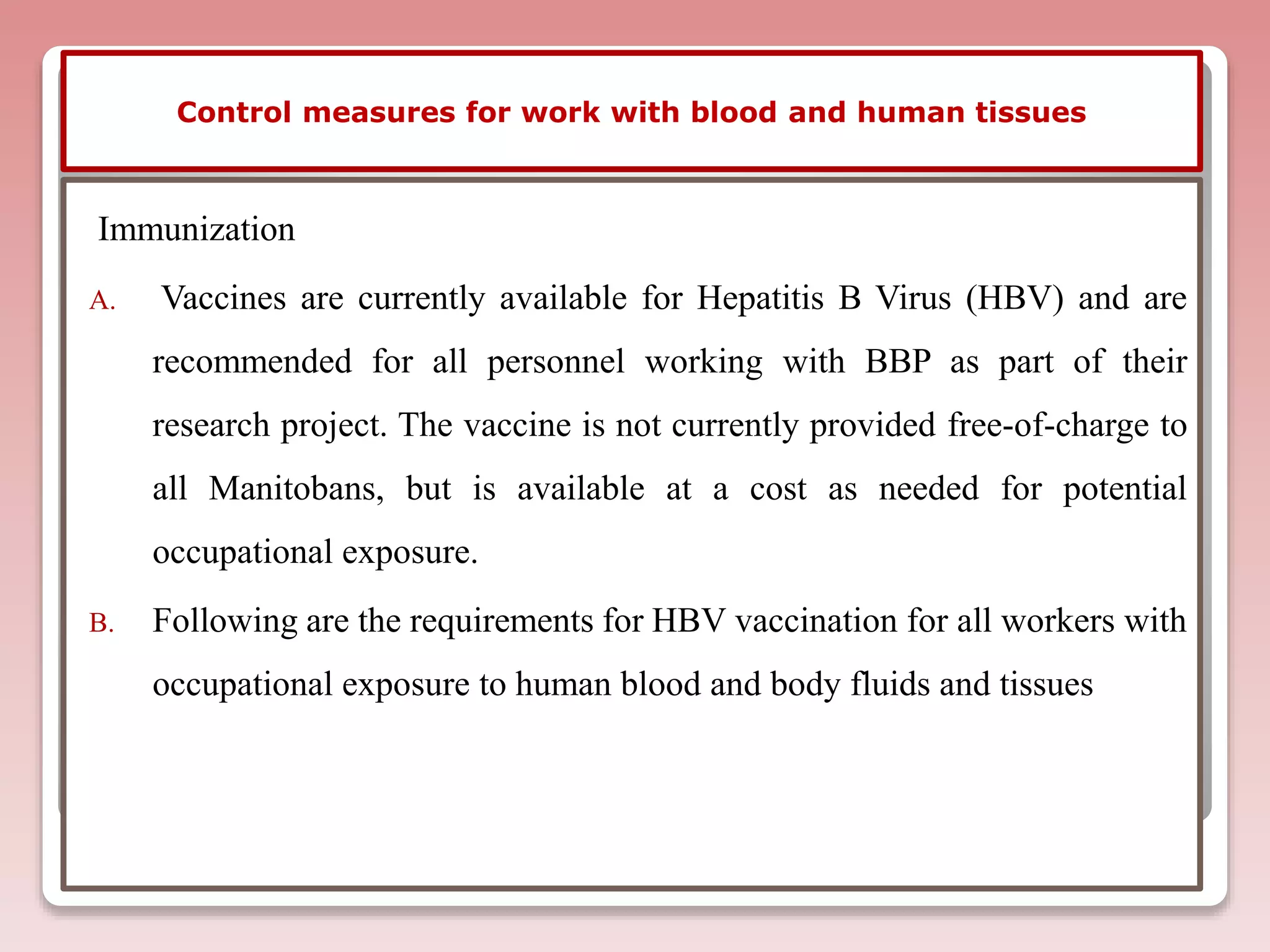 Control measures for work with blood and human tissues
Immunization
A. Vaccines are currently available for Hepatitis B Virus (HBV) and are
recommended for all personnel working with BBP as part of their
research project. The vaccine is not currently provided free-of-charge to
all Manitobans, but is available at a cost as needed for potential
occupational exposure.
B. Following are the requirements for HBV vaccination for all workers with
occupational exposure to human blood and body fluids and tissues
 