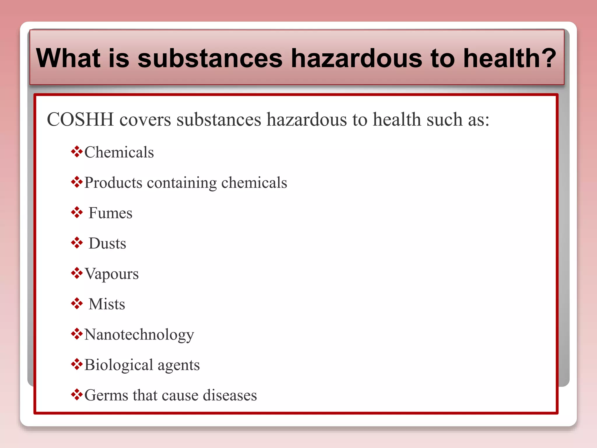 What is substances hazardous to health?
COSHH covers substances hazardous to health such as:
Chemicals
Products containing chemicals
 Fumes
 Dusts
Vapours
 Mists
Nanotechnology
Biological agents
Germs that cause diseases
 