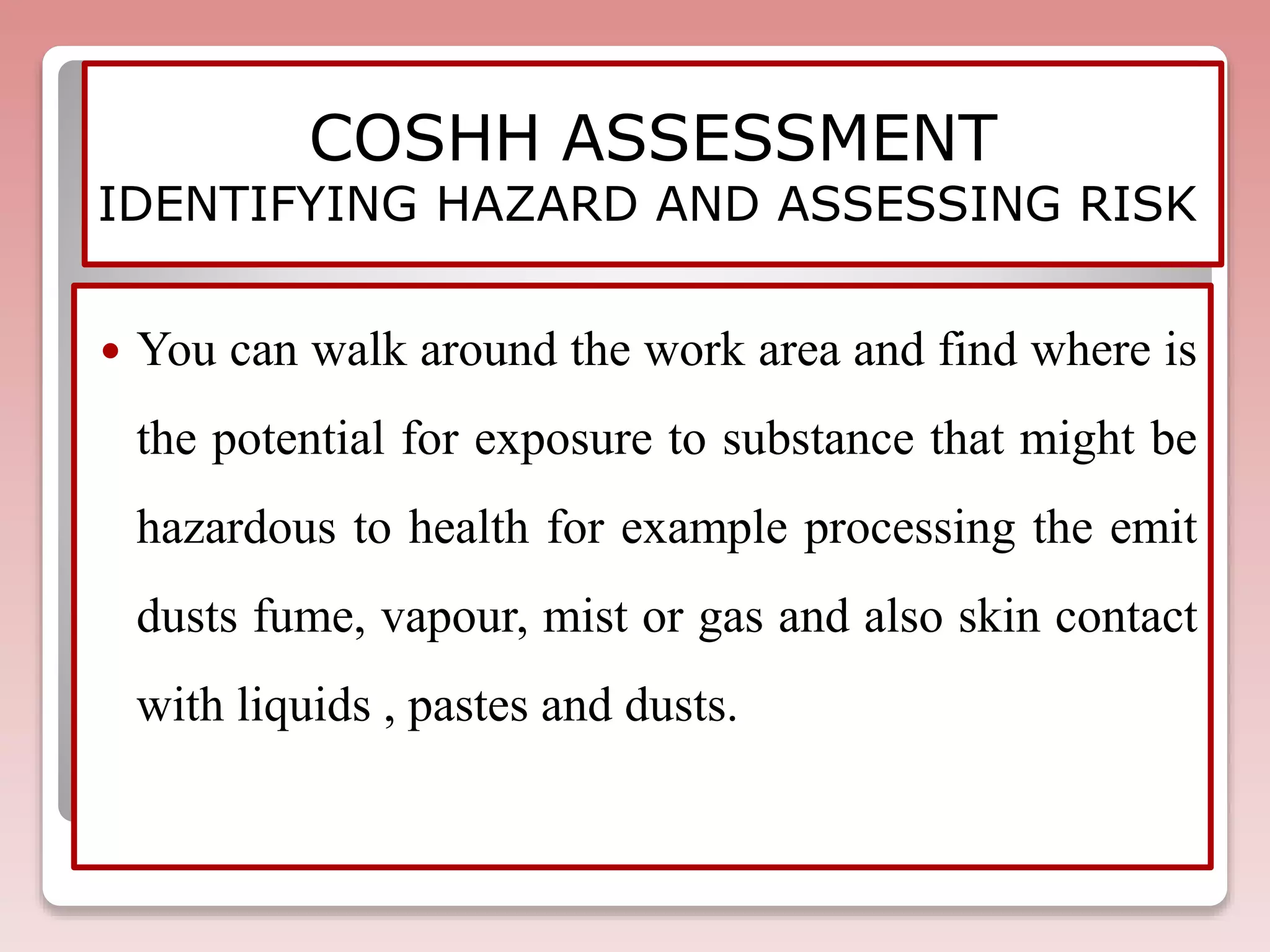 COSHH ASSESSMENT
IDENTIFYING HAZARD AND ASSESSING RISK
 You can walk around the work area and find where is
the potential for exposure to substance that might be
hazardous to health for example processing the emit
dusts fume, vapour, mist or gas and also skin contact
with liquids , pastes and dusts.
 