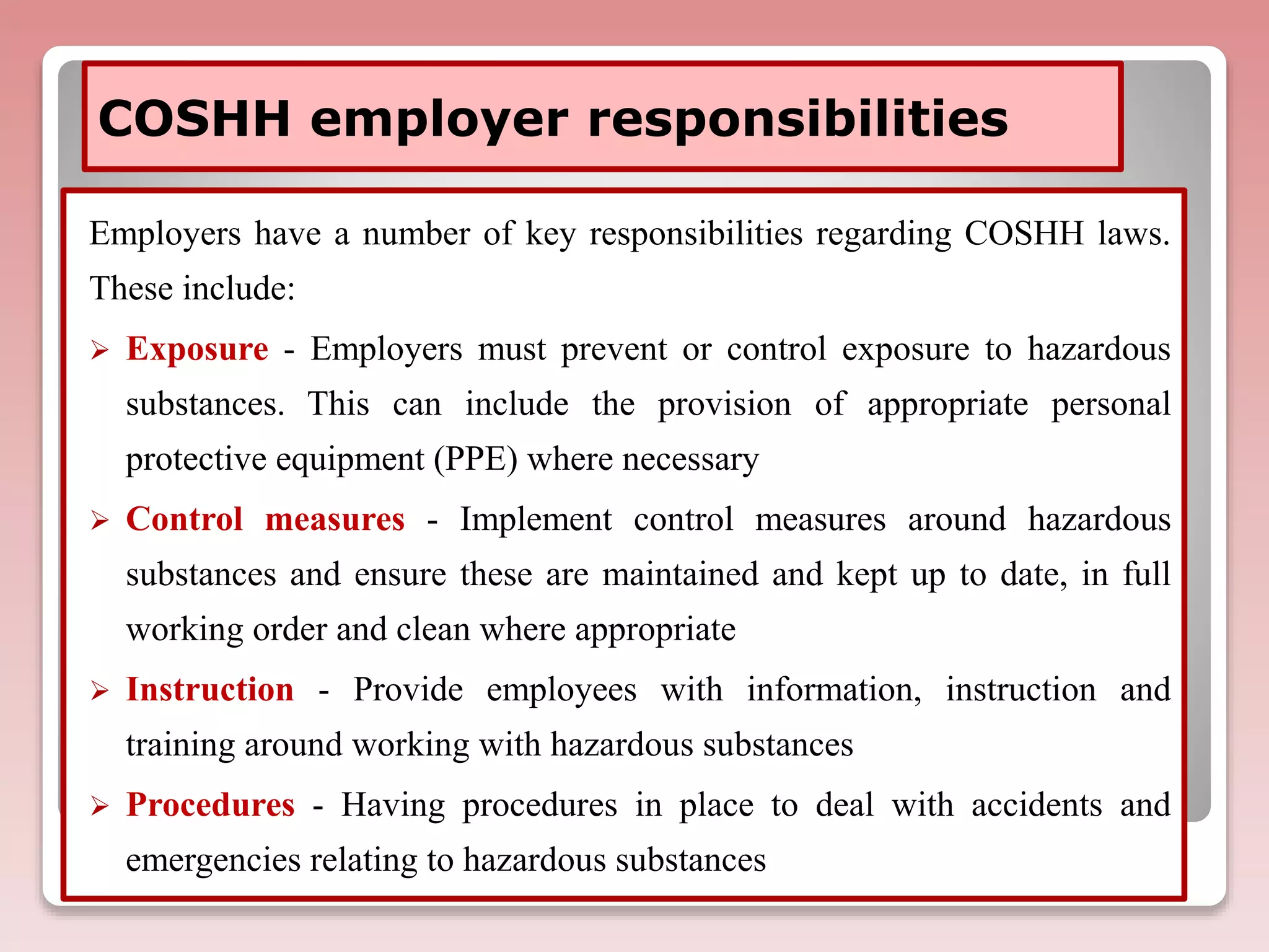 COSHH employer responsibilities
Employers have a number of key responsibilities regarding COSHH laws.
These include:
 Exposure - Employers must prevent or control exposure to hazardous
substances. This can include the provision of appropriate personal
protective equipment (PPE) where necessary
 Control measures - Implement control measures around hazardous
substances and ensure these are maintained and kept up to date, in full
working order and clean where appropriate
 Instruction - Provide employees with information, instruction and
training around working with hazardous substances
 Procedures - Having procedures in place to deal with accidents and
emergencies relating to hazardous substances
 