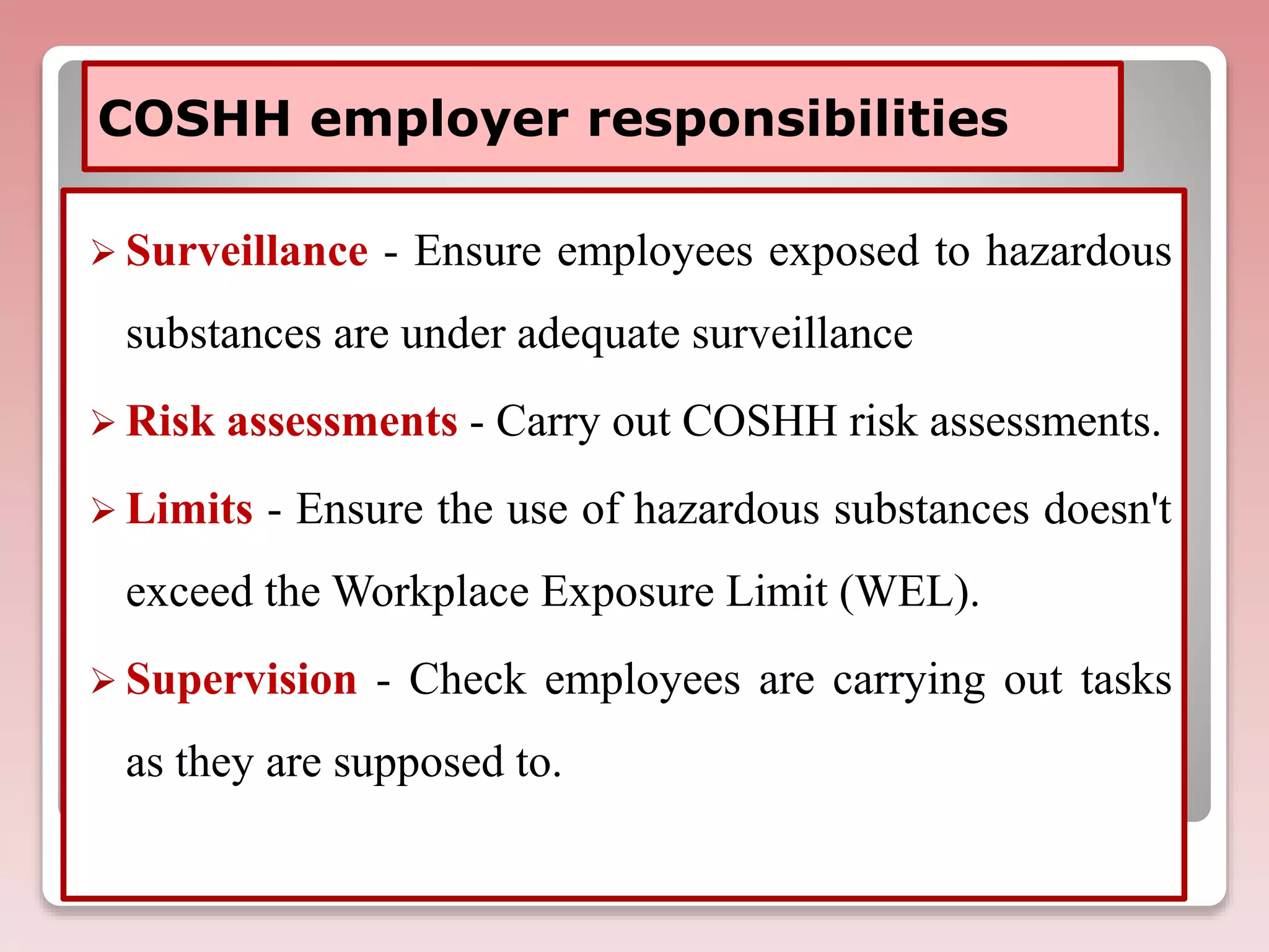 COSHH employer responsibilities
 Surveillance - Ensure employees exposed to hazardous
substances are under adequate surveillance
 Risk assessments - Carry out COSHH risk assessments.
 Limits - Ensure the use of hazardous substances doesn't
exceed the Workplace Exposure Limit (WEL).
 Supervision - Check employees are carrying out tasks
as they are supposed to.
 