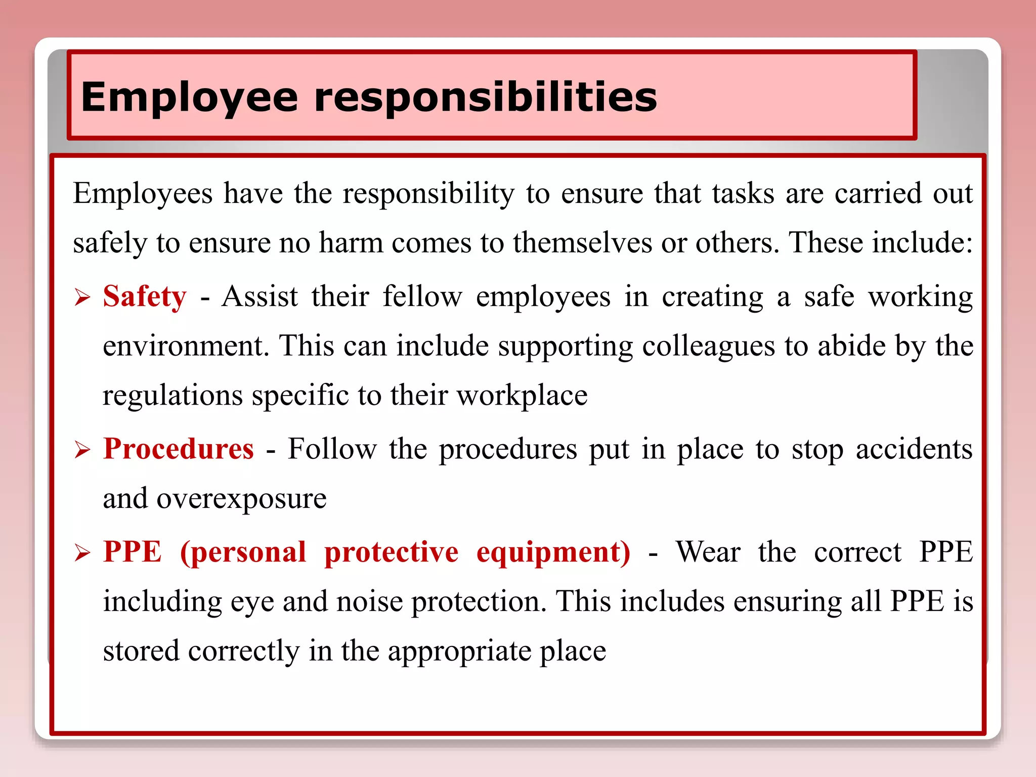 Employee responsibilities
Employees have the responsibility to ensure that tasks are carried out
safely to ensure no harm comes to themselves or others. These include:
 Safety - Assist their fellow employees in creating a safe working
environment. This can include supporting colleagues to abide by the
regulations specific to their workplace
 Procedures - Follow the procedures put in place to stop accidents
and overexposure
 PPE (personal protective equipment) - Wear the correct PPE
including eye and noise protection. This includes ensuring all PPE is
stored correctly in the appropriate place
 