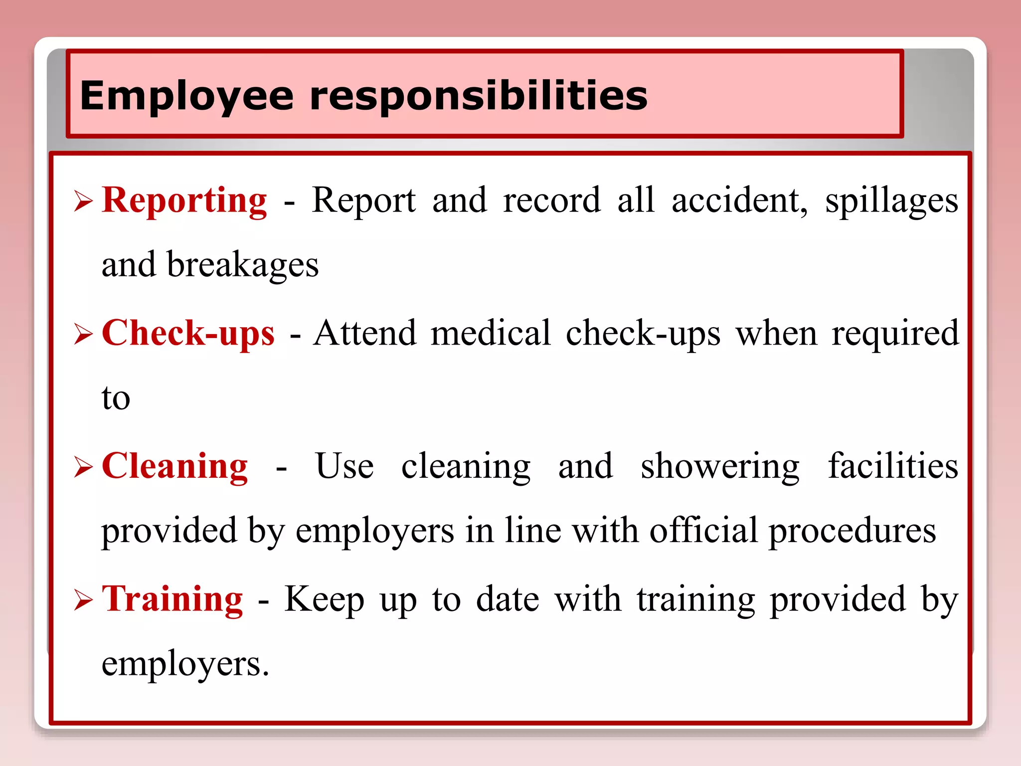Employee responsibilities
 Reporting - Report and record all accident, spillages
and breakages
 Check-ups - Attend medical check-ups when required
to
 Cleaning - Use cleaning and showering facilities
provided by employers in line with official procedures
 Training - Keep up to date with training provided by
employers.
 