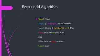 Even / odd Algorithm
 Step 1: Start
Step 2: [ Take Input ] Read: Number
Step 3: Check: If Number%2 == 0 Then
Print : N is an Even Number.
Else
Print : N is an Odd Number.
Step 4: Exit
 