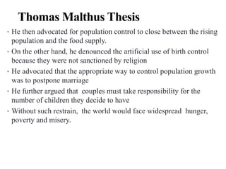 Thomas Malthus Thesis
• He then advocated for population control to close between the rising
population and the food supply.
• On the other hand, he denounced the artificial use of birth control
because they were not sanctioned by religion
• He advocated that the appropriate way to control population growth
was to postpone marriage
• He further argued that couples must take responsibility for the
number of children they decide to have
• Without such restrain, the world would face widespread hunger,
poverty and misery.
 