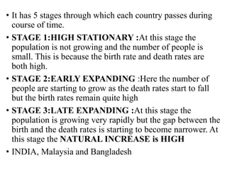 • It has 5 stages through which each country passes during
course of time.
• STAGE 1:HIGH STATIONARY :At this stage the
population is not growing and the number of people is
small. This is because the birth rate and death rates are
both high.
• STAGE 2:EARLY EXPANDING :Here the number of
people are starting to grow as the death rates start to fall
but the birth rates remain quite high
• STAGE 3:LATE EXPANDING :At this stage the
population is growing very rapidly but the gap between the
birth and the death rates is starting to become narrower. At
this stage the NATURAL INCREASE is HIGH
• INDIA, Malaysia and Bangladesh
 