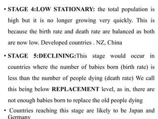 • STAGE 4:LOW STATIONARY: the total population is
high but it is no longer growing very quickly. This is
because the birth rate and death rate are balanced as both
are now low. Developed countries . NZ, China
• STAGE 5:DECLINING:This stage would occur in
countries where the number of babies born (birth rate) is
less than the number of people dying (death rate) We call
this being below REPLACEMENT level, as in, there are
not enough babies born to replace the old people dying
• Countries reaching this stage are likely to be Japan and
 