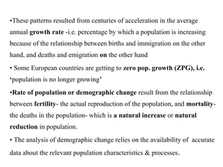 •These patterns resulted from centuries of acceleration in the average
annual growth rate -i.e. percentage by which a population is increasing
because of the relationship between births and immigration on the other
hand, and deaths and emigration on the other hand
• Some European countries are getting to zero pop. growth (ZPG), i.e.
‘population is no longer growing’
•Rate of population or demographic change result from the relationship
between fertility- the actual reproduction of the population, and mortality-
the deaths in the population- which is a natural increase or natural
reduction in population.
• The analysis of demographic change relies on the availability of accurate
data about the relevant population characteristics & processes.
 