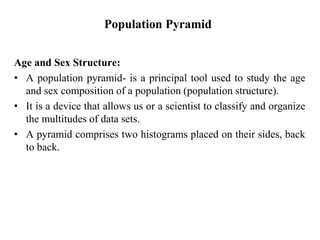 Population Pyramid
Age and Sex Structure:
• A population pyramid- is a principal tool used to study the age
and sex composition of a population (population structure).
• It is a device that allows us or a scientist to classify and organize
the multitudes of data sets.
• A pyramid comprises two histograms placed on their sides, back
to back.
 