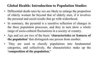 Global Health: Introduction to Population Studies
• Differential death rates by sex are likely to enlarge the proportion
of elderly women far beyond that of elderly men, if it involves
the personal and social results that go with widowhood.
• In summary, the pyramid is a sensitive reflection of changes in
the three population processes, and they in turn show a whole
range of socio-cultural fluctuations in a society or country.
• Age and sex are two of the basic ‘characteristics or features of
the population’ that distinguish one person from another.
• They are used to classify populations into fundamental
categories, and collectively, the characteristics make up the
‘composition of the population.’
 