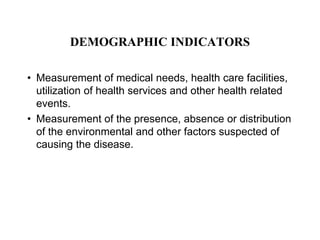 DEMOGRAPHIC INDICATORS
• Measurement of medical needs, health care facilities,
utilization of health services and other health related
events.
• Measurement of the presence, absence or distribution
of the environmental and other factors suspected of
causing the disease.
 