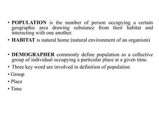 • POPULATION is the number of person occupying a certain
geographic area drawing substance from their habitat and
interacting with one another.
• HABITAT is natural home (natural environment of an organism)
• DEMOGRAPHER commonly define population as a collective
group of individual occupying a particular place at a given time.
• Three key word are involved in definition of population
• Group
• Place
• Time
 