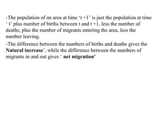-The population of an area at time ‘t +1’ is just the population at time
‘ t’ plus number of births between t and t +1, less the number of
deaths, plus the number of migrants entering the area, less the
number leaving.
-The difference between the numbers of births and deaths gives the
Natural increase’, while the difference between the numbers of
migrants in and out gives ‘ net migration’
 