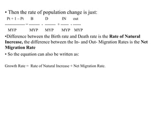 • Then the rate of population change is just:
Pt + 1 – Pt B D IN out
--------------- = -------- - -------- + ------ - ------
MYP MYP MYP MYP MYP
•Difference between the Birth rate and Death rate is the Rate of Natural
Increase, the difference between the In- and Out- Migration Rates is the Net
Migration Rate
• So the equation can also be written as:
Growth Rate = Rate of Natural Increase + Net Migration Rate.
 