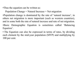 •Thus the equation can be written as:
Population Change = Natural Increase + Net migration
•Population change is dominated by the rate of ‘natural increase’, in
others net migration is more important (such as western countries),
and in some both the rate of natural increase and rate of net migration.
•Basic Demographic Equation is sometimes called ‘Balancing
Equation’.
• The Equation can also be expressed in terms of rates, by dividing
each element by the mid-year population (MYP) and multiplying by
100 per cent.
 