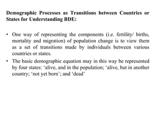 Demographic Processes as Transitions between Countries or
States for Understanding BDE:
• One way of representing the components (i.e. fertility/ births,
mortality and migration) of population change is to view them
as a set of transitions made by individuals between various
countries or states.
• The basic demographic equation may in this way be represented
by four states: ‘alive, and in the population; ‘alive, but in another
country; ‘not yet born’; and ‘dead’
 