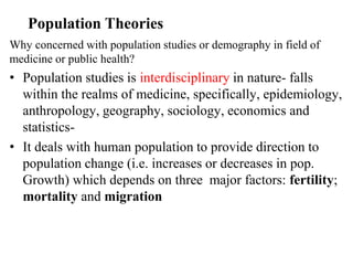 Population Theories
Why concerned with population studies or demography in field of
medicine or public health?
• Population studies is interdisciplinary in nature- falls
within the realms of medicine, specifically, epidemiology,
anthropology, geography, sociology, economics and
statistics-
• It deals with human population to provide direction to
population change (i.e. increases or decreases in pop.
Growth) which depends on three major factors: fertility;
mortality and migration
 