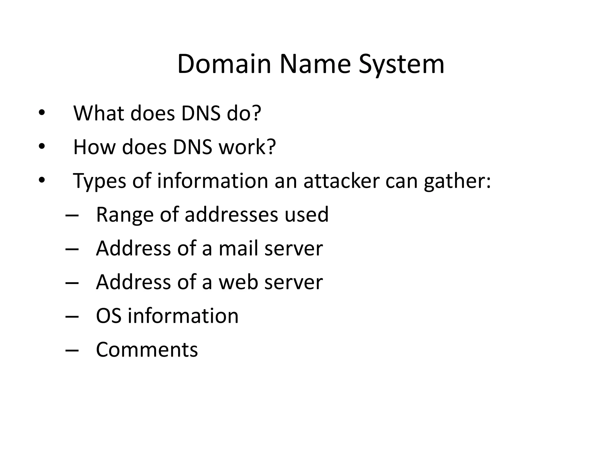 Domain Name System
• What does DNS do?
• How does DNS work?
• Types of information an attacker can gather:
– Range of addresses used
– Address of a mail server
– Address of a web server
– OS information
– Comments
 