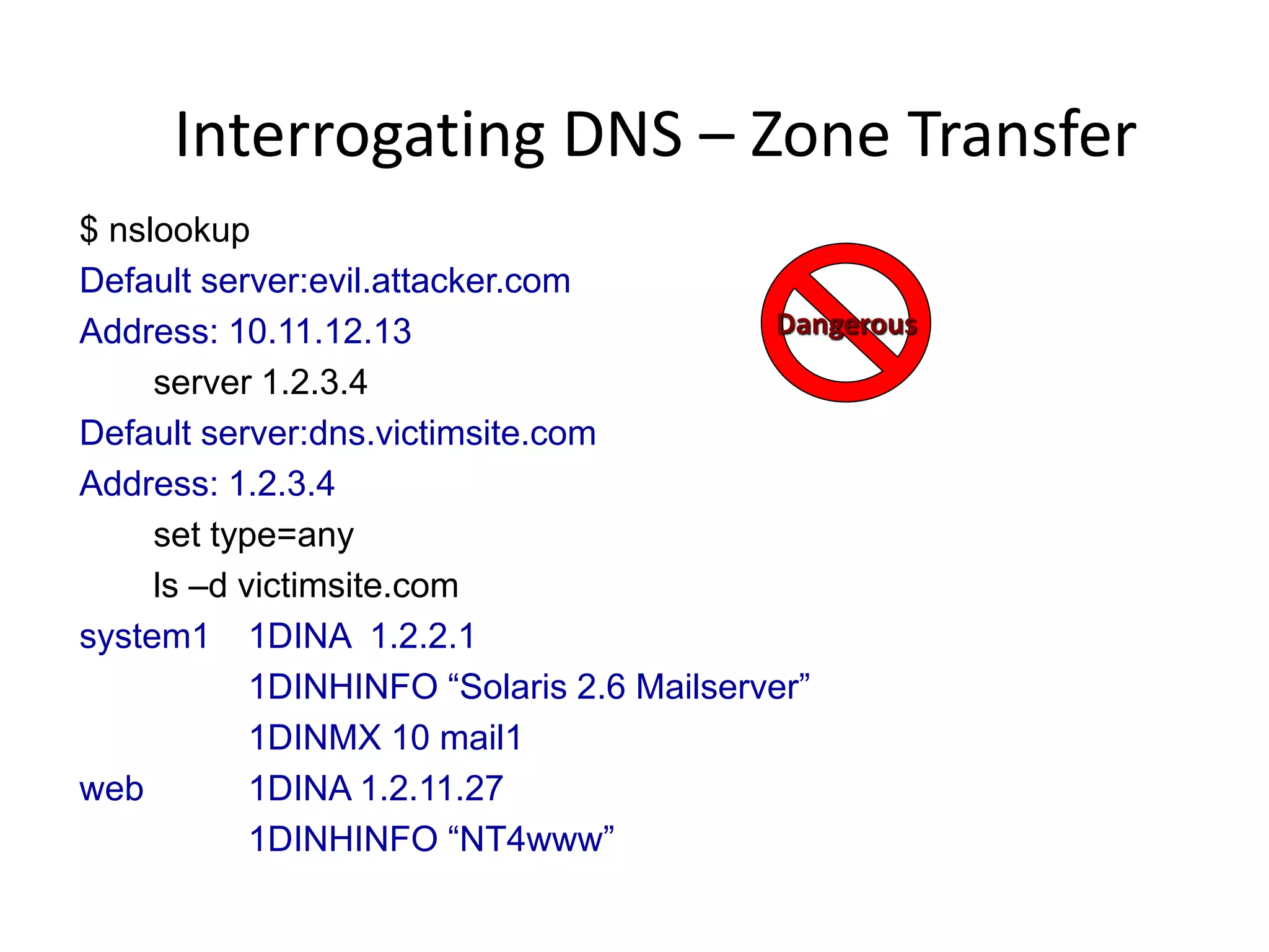 Interrogating DNS – Zone Transfer
$ nslookup
Default server:evil.attacker.com
Address: 10.11.12.13
server 1.2.3.4
Default server:dns.victimsite.com
Address: 1.2.3.4
set type=any
ls –d victimsite.com
system1 1DINA 1.2.2.1
1DINHINFO “Solaris 2.6 Mailserver”
1DINMX 10 mail1
web 1DINA 1.2.11.27
1DINHINFO “NT4www”
Dangerous
 