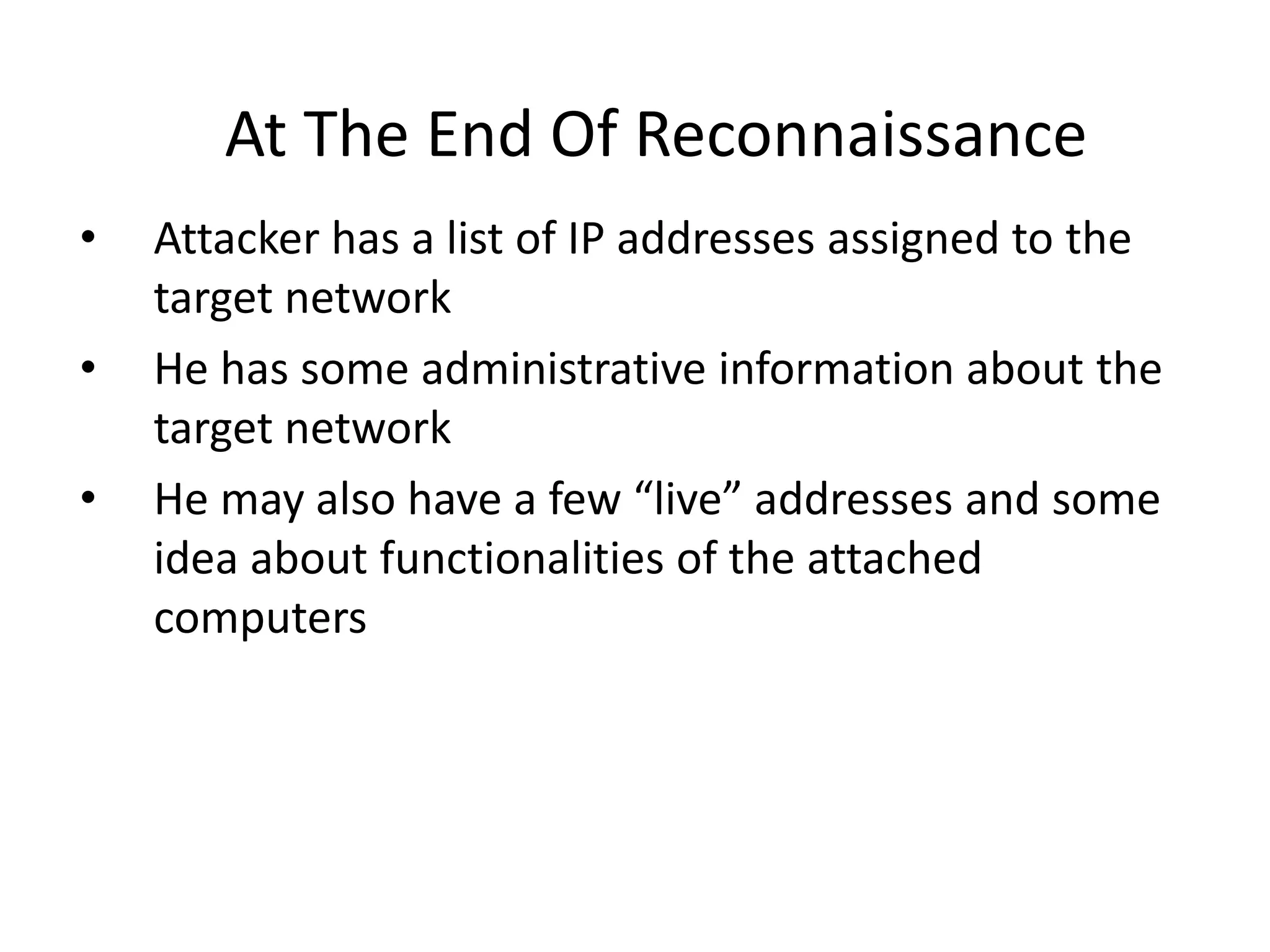 At The End Of Reconnaissance
• Attacker has a list of IP addresses assigned to the
target network
• He has some administrative information about the
target network
• He may also have a few “live” addresses and some
idea about functionalities of the attached
computers
 