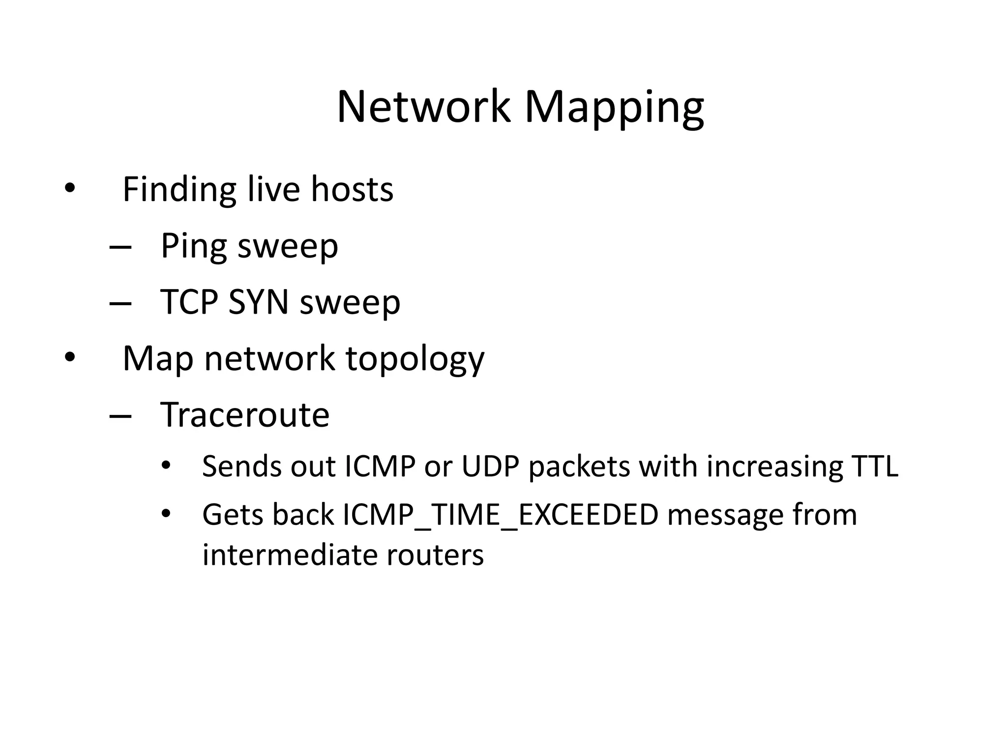 Network Mapping
• Finding live hosts
– Ping sweep
– TCP SYN sweep
• Map network topology
– Traceroute
• Sends out ICMP or UDP packets with increasing TTL
• Gets back ICMP_TIME_EXCEEDED message from
intermediate routers
 