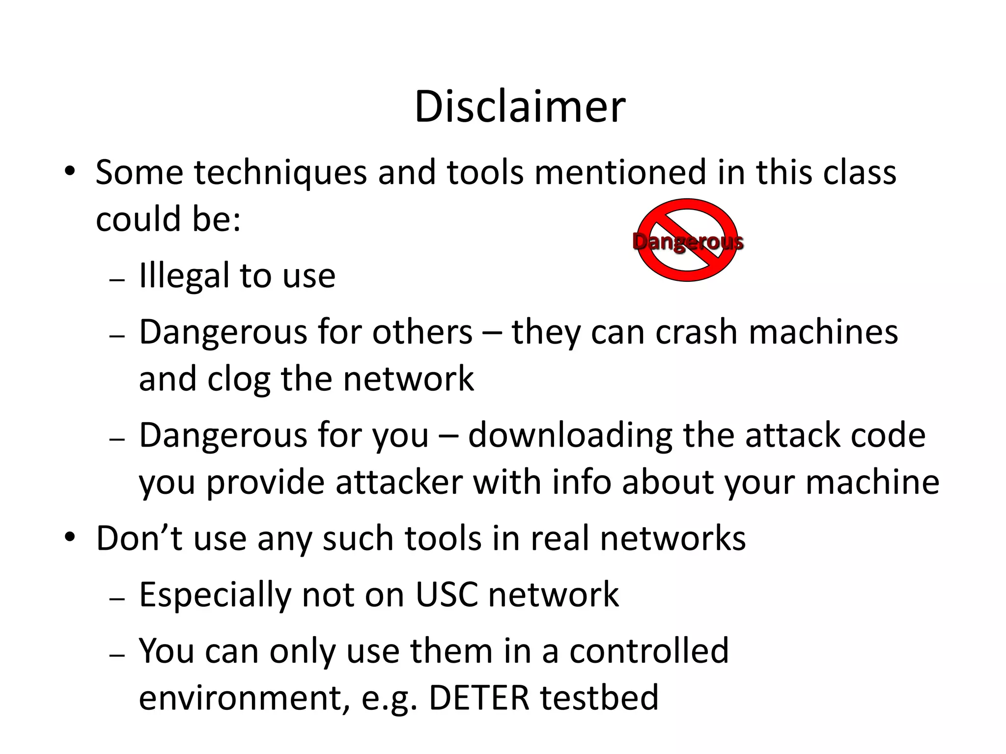 Disclaimer
• Some techniques and tools mentioned in this class
could be:
– Illegal to use
– Dangerous for others – they can crash machines
and clog the network
– Dangerous for you – downloading the attack code
you provide attacker with info about your machine
• Don’t use any such tools in real networks
– Especially not on USC network
– You can only use them in a controlled
environment, e.g. DETER testbed
Dangerous
 