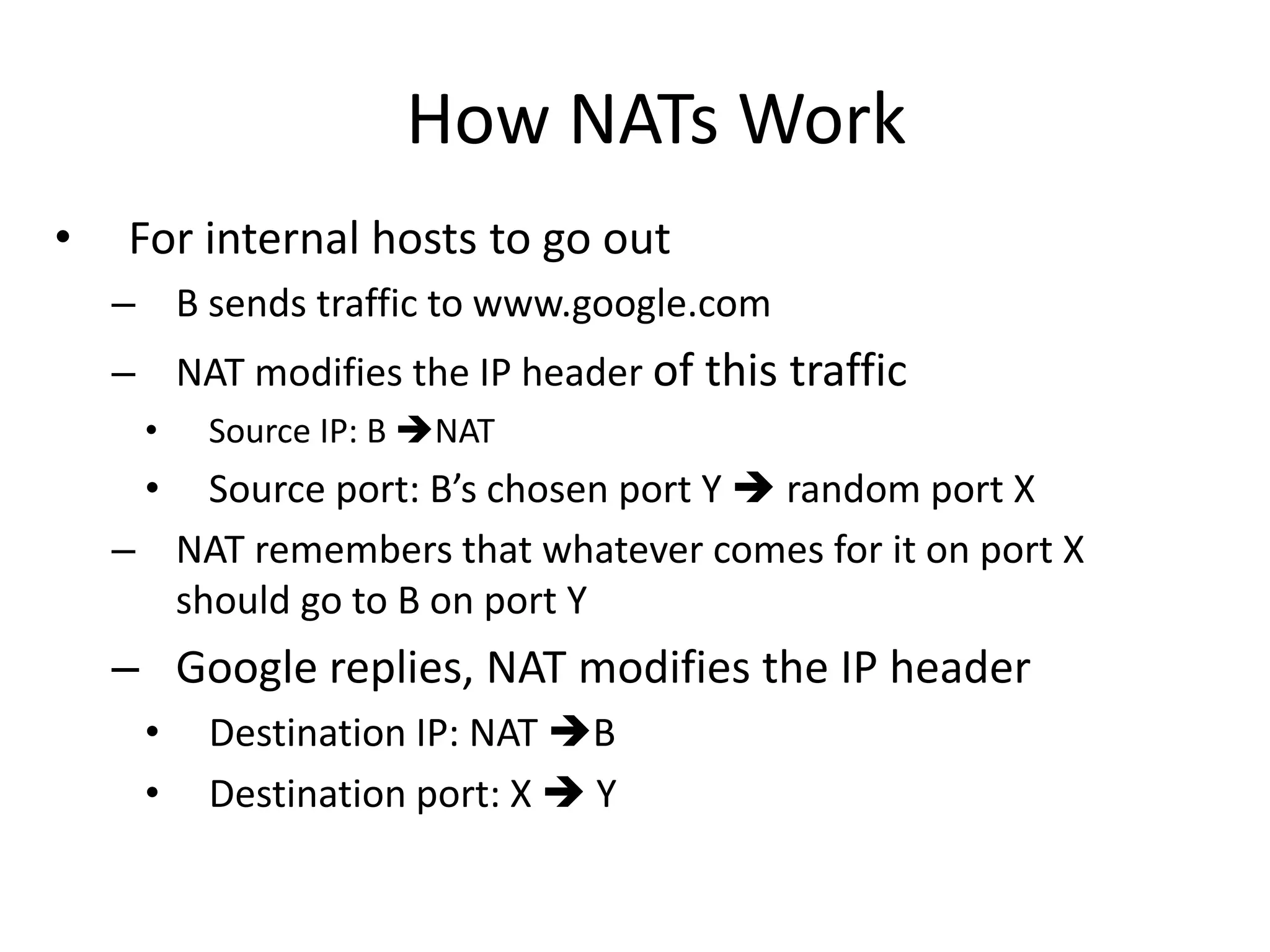 How NATs Work
• For internal hosts to go out
– B sends traffic to www.google.com
– NAT modifies the IP header of this traffic
• Source IP: B NAT
• Source port: B’s chosen port Y  random port X
– NAT remembers that whatever comes for it on port X
should go to B on port Y
– Google replies, NAT modifies the IP header
• Destination IP: NAT B
• Destination port: X  Y
 