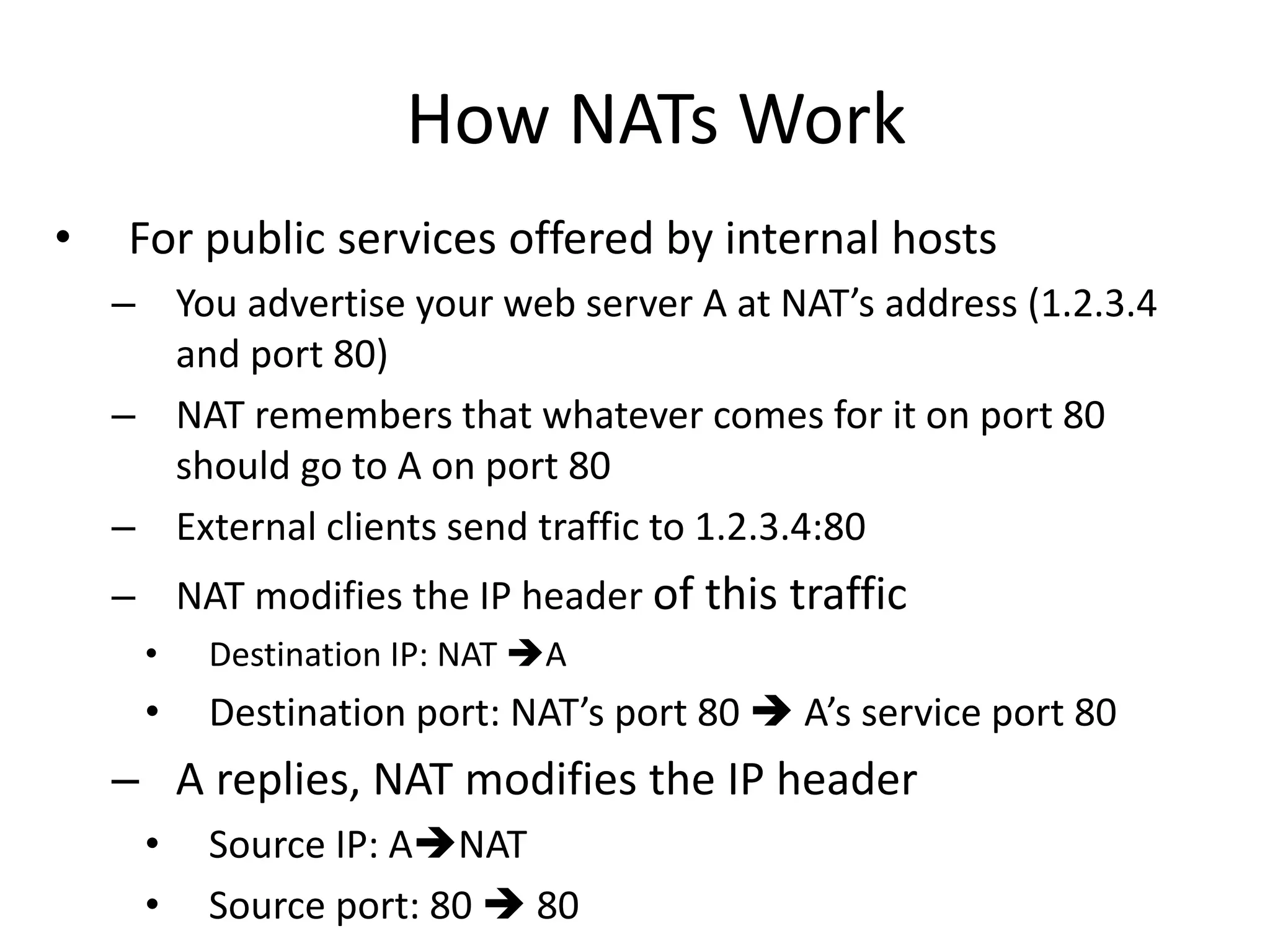 How NATs Work
• For public services offered by internal hosts
– You advertise your web server A at NAT’s address (1.2.3.4
and port 80)
– NAT remembers that whatever comes for it on port 80
should go to A on port 80
– External clients send traffic to 1.2.3.4:80
– NAT modifies the IP header of this traffic
• Destination IP: NAT A
• Destination port: NAT’s port 80  A’s service port 80
– A replies, NAT modifies the IP header
• Source IP: ANAT
• Source port: 80  80
 