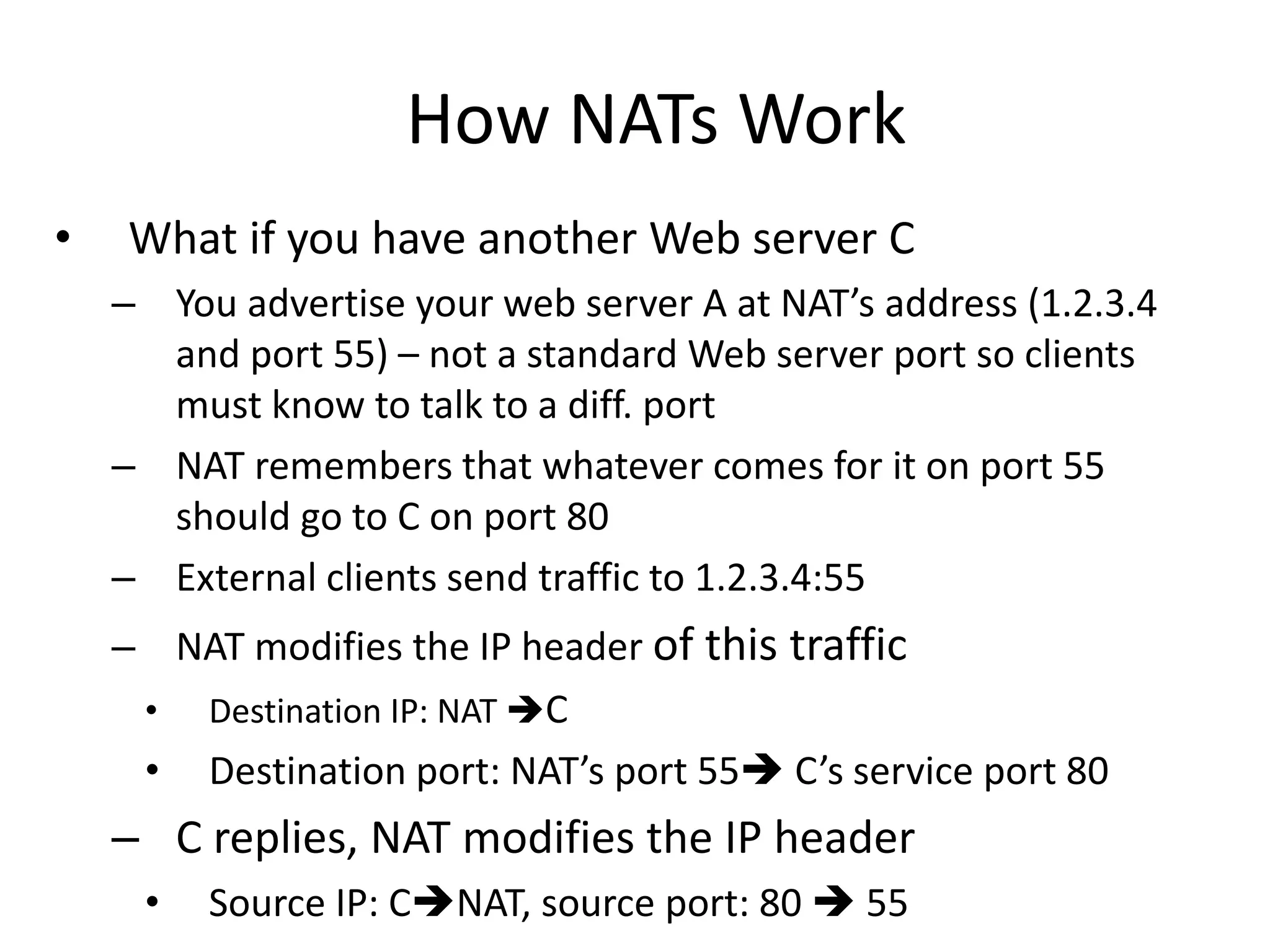 How NATs Work
• What if you have another Web server C
– You advertise your web server A at NAT’s address (1.2.3.4
and port 55) – not a standard Web server port so clients
must know to talk to a diff. port
– NAT remembers that whatever comes for it on port 55
should go to C on port 80
– External clients send traffic to 1.2.3.4:55
– NAT modifies the IP header of this traffic
• Destination IP: NAT C
• Destination port: NAT’s port 55 C’s service port 80
– C replies, NAT modifies the IP header
• Source IP: CNAT, source port: 80  55
 