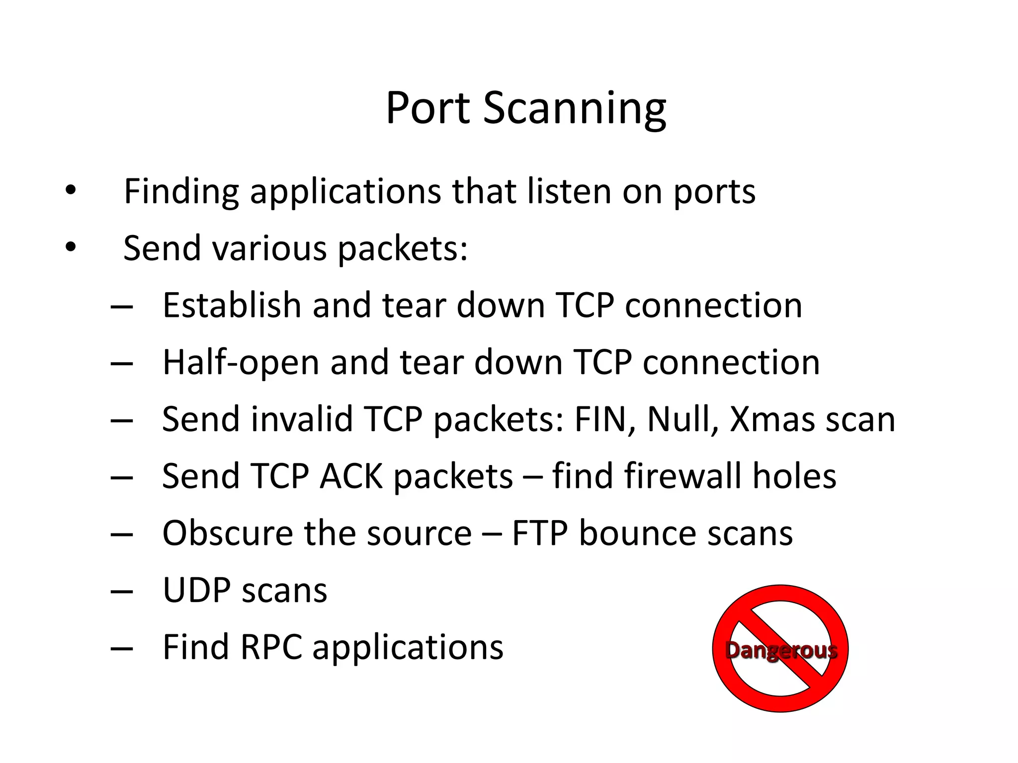 Port Scanning
• Finding applications that listen on ports
• Send various packets:
– Establish and tear down TCP connection
– Half-open and tear down TCP connection
– Send invalid TCP packets: FIN, Null, Xmas scan
– Send TCP ACK packets – find firewall holes
– Obscure the source – FTP bounce scans
– UDP scans
– Find RPC applications Dangerous
 