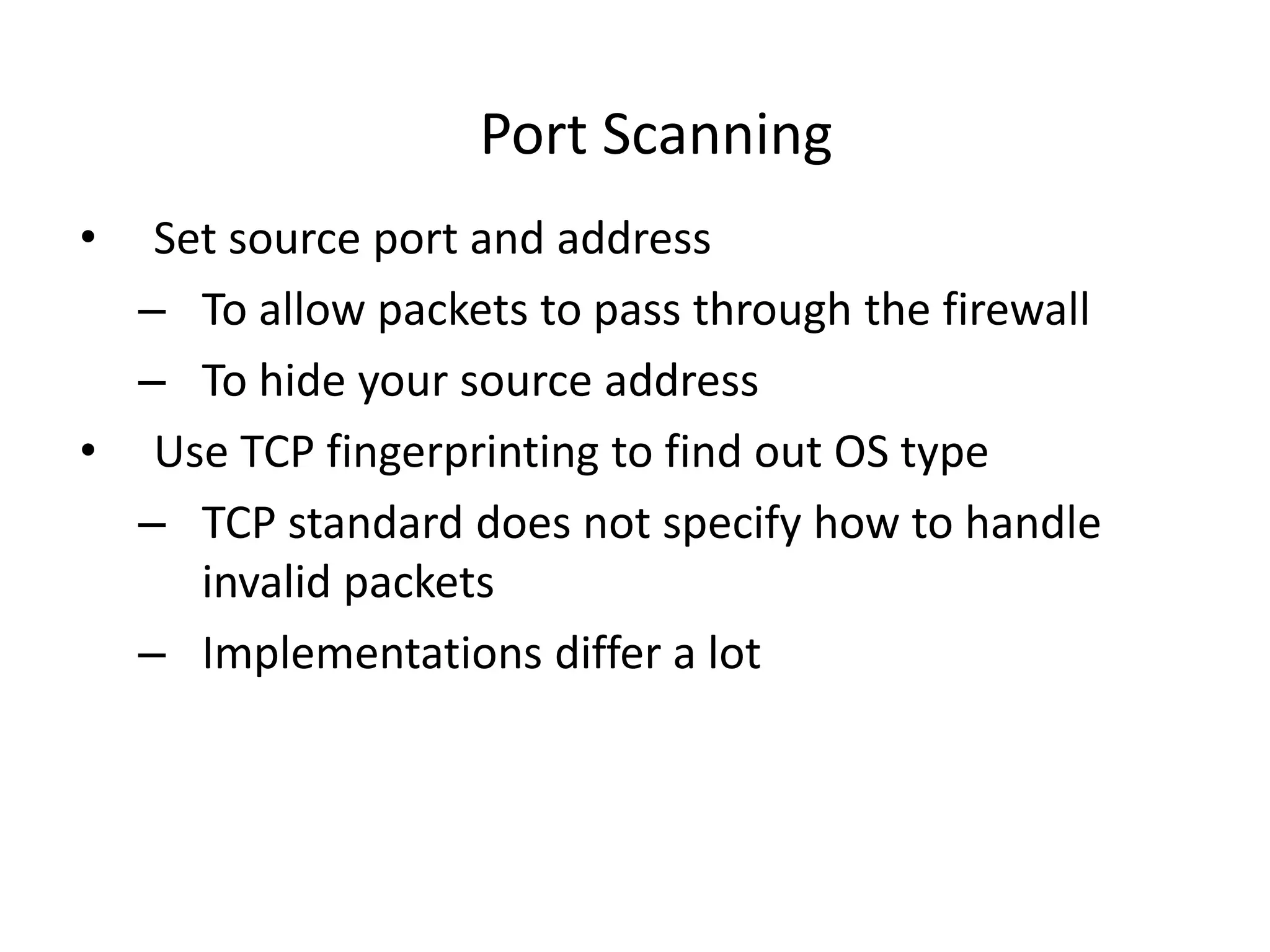 Port Scanning
• Set source port and address
– To allow packets to pass through the firewall
– To hide your source address
• Use TCP fingerprinting to find out OS type
– TCP standard does not specify how to handle
invalid packets
– Implementations differ a lot
 