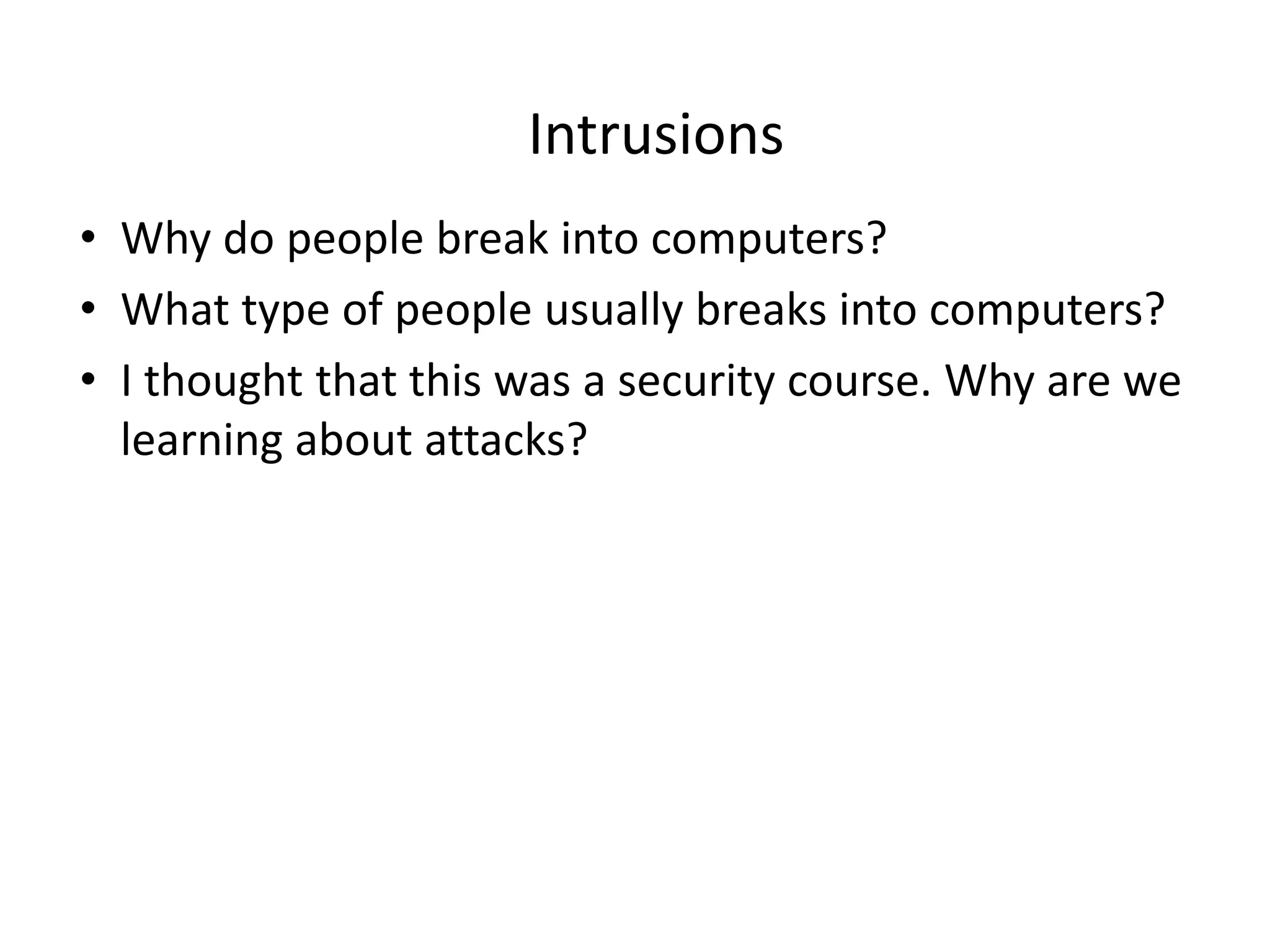 Intrusions
• Why do people break into computers?
• What type of people usually breaks into computers?
• I thought that this was a security course. Why are we
learning about attacks?
 