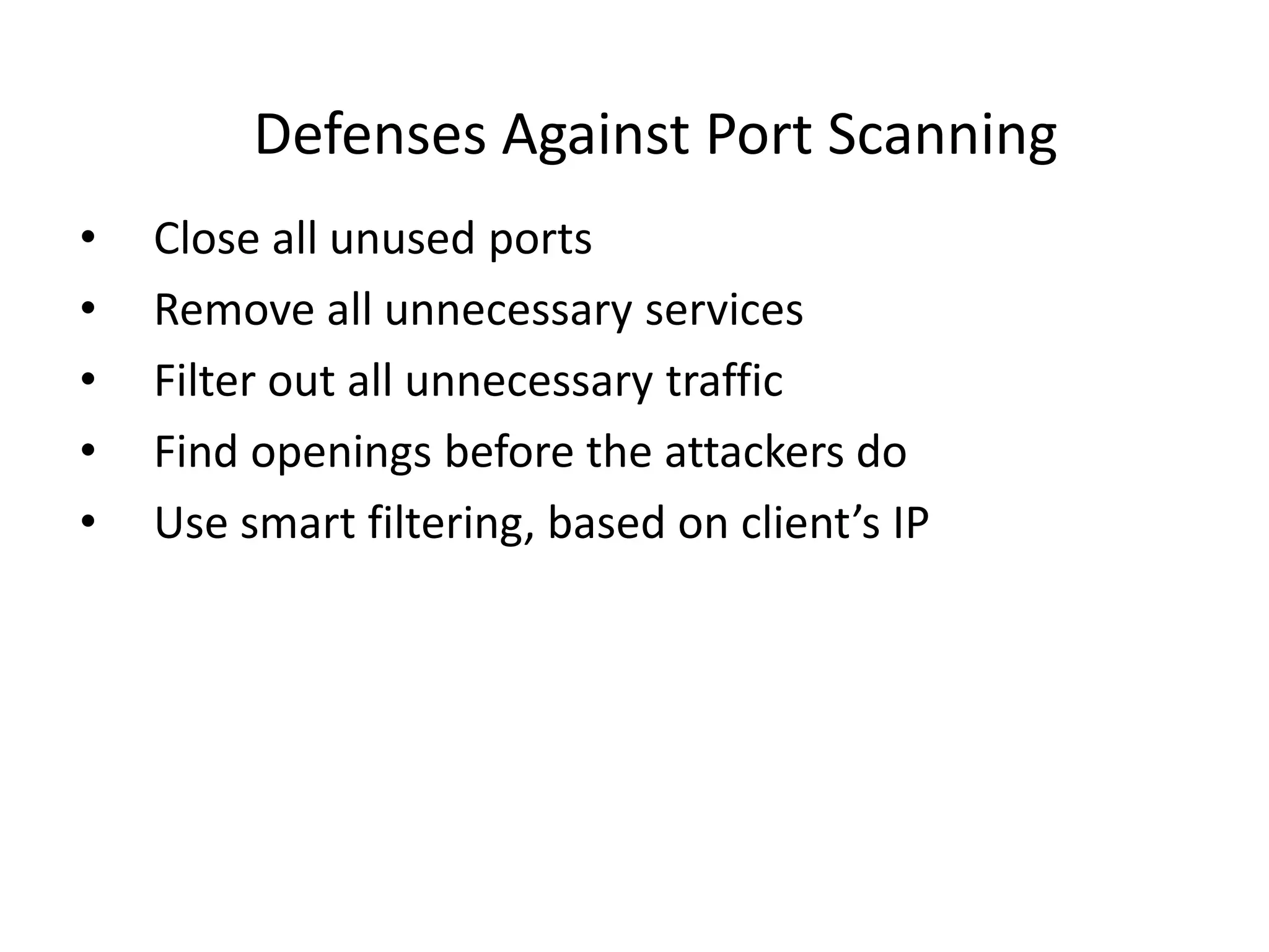 Defenses Against Port Scanning
• Close all unused ports
• Remove all unnecessary services
• Filter out all unnecessary traffic
• Find openings before the attackers do
• Use smart filtering, based on client’s IP
 